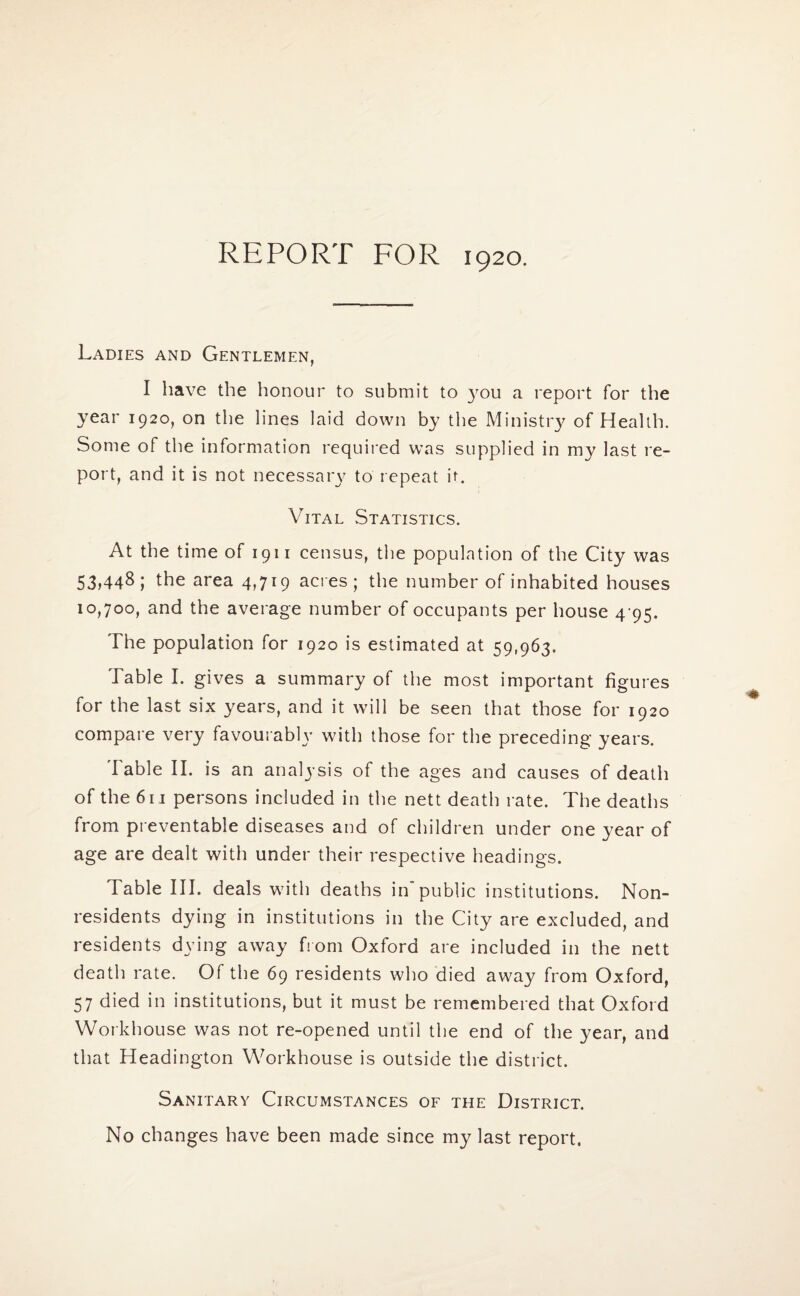 REPORT FOR 1920. Ladies and Gentlemen, I have the honour to submit to you a report for the year 1920, on the lines laid down by the Ministry of Health. Some of the information required was supplied in my last re¬ port, and it is not necessary to repeat it. Vital Statistics. At the time of 1911 census, the population of the City was 53>448; the area 4,719 acres; the number of inhabited houses 10,700, and the average number of occupants per house 4 95. The population for 1920 is estimated at 59,963. Table I. gives a summary of the most important figures for the last six years, and it will be seen that those for 1920 compare very favourably with those for the preceding years. Table II. is an analj'sis of the ages and causes of death of the 611 persons included in the nett death rate. The deaths from preventable diseases and of children under one year of age are dealt with under their respective headings. Table III. deals with deaths in'public institutions. Non¬ residents dying in institutions in the City are excluded, and residents dying away from Oxford are included in the nett death rate. Of the 69 residents who died away from Oxford, 57 died in institutions, but it must be remembered that Oxford Workhouse was not re-opened until the end of the year, and that Headington Workhouse is outside the district. Sanitary Circumstances of the District. No changes have been made since my last report.