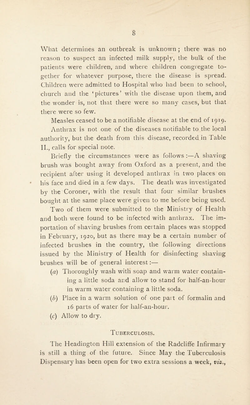 What determines an outbreak is unknown ; there was no reason to suspect an infected milk supply, the bulk of the patients were children, and where children congregate to¬ gether for whatever purpose, there the disease is spread. Children were admitted to Hospital who had been to school, church and the ‘pictures’ with the disease upon them, and the wonder is, not that there were so many cases, but that there were so few. Measles ceased to be a notifiable disease at the end of 1919. Anthrax is not one of the diseases notifiable to the local authority, but the death from this disease, recorded in Table II., calls for special note. Briefly the circumstances were as follows :—A shaving brush was bought away from Oxford as a present, and the recipient after using it developed anthrax in two places on his face and died in a few da}rs. The death was investigated by the Coroner, with the result that four similar brushes bought at the same place were given to me before being used. Two of them were submitted to the Ministry of Health and both were found to be infected with anthrax. The im¬ portation of shaving brushes from certain places was stopped in February, 1920, but as there may be a certain number of infected brushes in the country, the following directions issued by the Ministry of Health for disinfecting shaving brushes will be of general interest:— {a) Thoroughly wash with soap and warm water contain¬ ing a little soda and allow to stand for half-an-hour in warm water containing a little soda. (b) Place in a warm solution of one part of formalin and 16 parts of water for half-an-hour. (c) Allow to dry. I UBERCULOSIS. The Headington Hill extension of the Radcliffe Infirmary is still a thing of the future. Since May the Tuberculosis Dispensary has been open for two extra sessions a week, viz.,