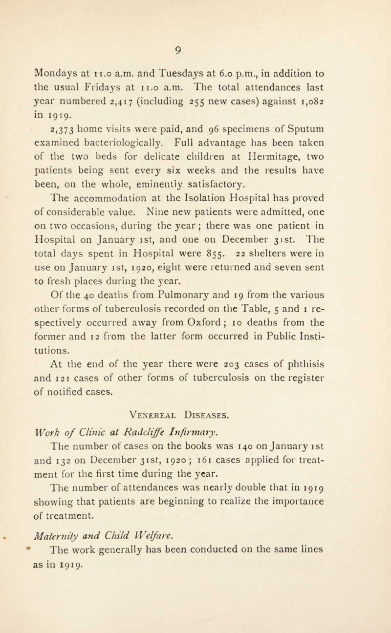 Mondays at n.o a.m. and Tuesdays at 6.0 p.m., in addition to the usual Fridays at 11.0 a.m. The total attendances last year numbered 2,417 (including 255 new cases) against 1,082 in 1919. 2,373 home visits were paid, and 96 specimens of Sputum examined bacteriological^. Full advantage has been taken of the two beds for delicate children at Hermitage, two patients being sent every six weeks and the results have been, on the whole, eminently satisfactory. The accommodation at the Isolation Hospital has proved of considerable value. Nine new patients were admitted, one on two occasions, during the year; there was one patient in Hospital on January 1st, and one on December 31st. The total days spent in Hospital were 855. 22 shelters were in use on January 1st, 1920, eight were returned and seven sent to fresh places during the }7ear. Of the 40 deaths from Pulmonary and 19 from the various other forms of tuberculosis recorded on the Table, 5 and 1 re¬ spectively occurred away from Oxford ; 10 deaths from the former and 12 from the latter form occurred in Public Insti¬ tutions. At the end of the year there were 203 cases of phthisis and 121 cases of other forms of tuberculosis on the register of notified cases. Venereal Diseases. Work of Clinic at Radcliffe Infirmary. The number of cases on the books was 140 on January 1st and 132 on December 31st, 1920 ; 161 cases applied for treat¬ ment for the first time during the year. The number of attendances was nearly double that in 1919 showing that patients are beginning to realize the importance of treatment. Maternity and Child Welfare. The work generally has been conducted on the same lines as in 1919.