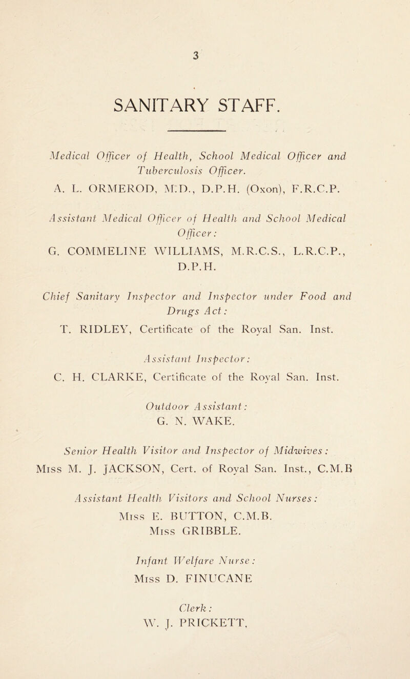 SANITARY STAFF. Medical Officer of Health, School Medical Officer and Tuberculosis Officer. A. L. ORMEROD, M.D., D.P.H. (Oxon), F.R.C.P. Assistant Medical Officer of Health and School Medical Officer: G. COMMELINE WILLIAMS, M.R.C.S., L.R.C.P., D.P.H. Chief Sanitary Inspector and Inspector under Food and Drugs Act: T. RIDLEY, Certificate of the Royal San. Inst. A s s is t a n t In spec tor: C. H. CLARKE, Certificate of the Royal San. Inst. Outdoor Assistant : G. N. WAKE. Senior Health Visitor and. Inspector of Midwives: Miss M. J. JACKSON, Cert, of Royal San. Inst., C.M.B Assistant Health Visitors and School Nurses: Miss E. BUTTON, C.M.B. Miss GRIBBLE. Infant Welfare Nurse : Miss D. FINUCANE Clerk : W. J. PRICKETT,