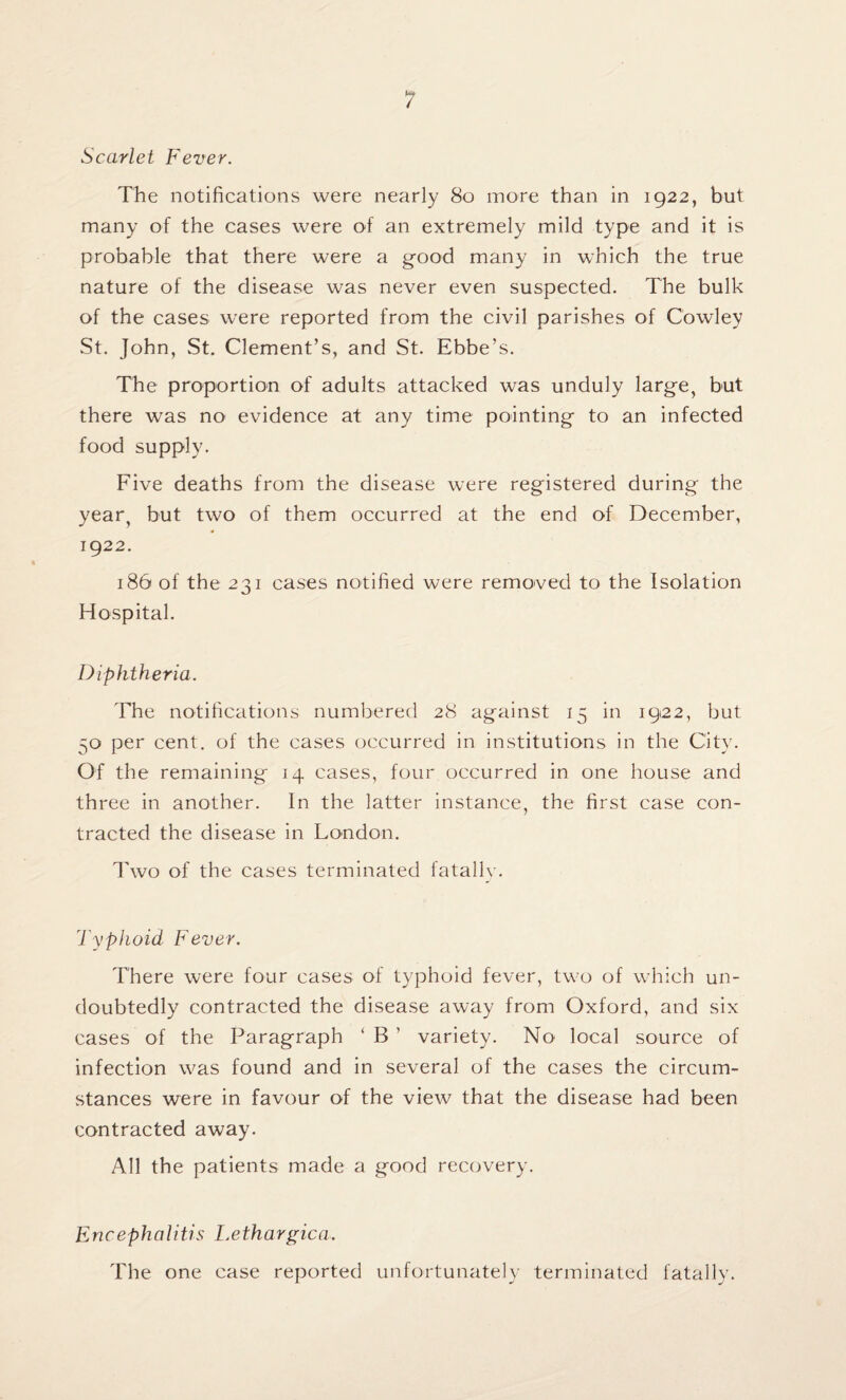 Scarlet Fever. The notifications were nearly 80 more than in 1922, but many of the cases were of an extremely mild type and it is probable that there were a good many in which the true nature of the disease was never even suspected. The bulk of the cases were reported from the civil parishes of Cowley St. John, St. Clement’s, and St. Ebbe’s. The proportion of adults attacked was unduly large, but there was no' evidence at any time pointing to an infected food supply. Five deaths from the disease were registered during the year, but two of them occurred at the end of December, 1922. 186 of the 231 cases notified were removed to the Isolation Hospital. Diphtheria. The notifications numbered 28 against 15 in 1922, but 50 per cent, of the cases occurred in institutions in the City. Of the remaining 14 cases, four occurred in one house and three in another. In the latter instance, the first case con¬ tracted the disease in London. Two of the cases terminated fatally. Typhoid Fever. There were four cases of typhoid fever, two of which un¬ doubtedly contracted the disease away from Oxford, and six cases of the Paragraph ‘B’ variety. No local source of infection was found and in several of the cases the circum¬ stances were in favour of the view that the disease had been contracted away. All the patients made a good recovery. Encephalitis Lethargica, The one case reported unfortunately terminated fatally.