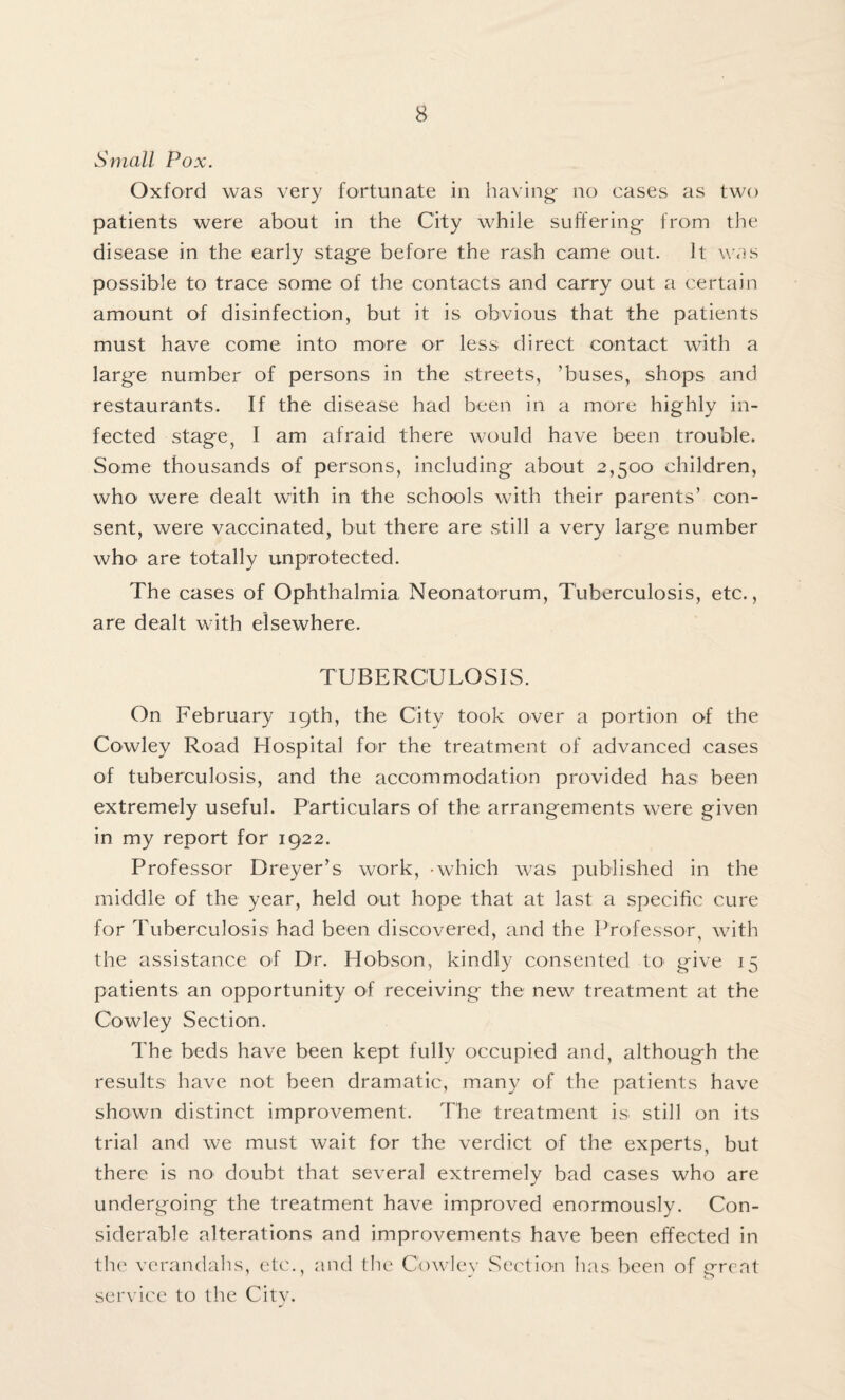 Small Pox. Oxford was very fortunate in having- no cases as two patients were about in the City while suffering- from the disease in the early stage before the rash came out. It was possible to trace some of the contacts and carry out a certain amount of disinfection, but it is obvious that the patients must have come into more or less direct contact with a large number of persons in the streets, ’buses, shops and restaurants. If the disease had been in a more highly in¬ fected stage, I am afraid there would have been trouble. Some thousands of persons, including about 2,500 children, who were dealt with in the schools with their parents’ con¬ sent, were vaccinated, but there are still a very large number who are totally unprotected. The cases of Ophthalmia Neonatorum, Tuberculosis, etc., are dealt with elsewhere. TUBERCULOSIS. On February 19th, the City took over a portion of the Cowley Road Hospital for the treatment of advanced cases of tuberculosis, and the accommodation provided has been extremely useful. Particulars of the arrangements were given in my report for 1922. Professor Dreyer’s work, -which was published in the middle of the year, held out hope that at last a specific cure for Tuberculosis had been discovered, and the Professor, with the assistance of Dr. Hobson, kindly consented to> give 15 patients an opportunity of receiving the new treatment at the Cowley Section. The beds have been kept fully occupied and, although the results have not been dramatic, many of the patients have shown distinct improvement. The treatment is still on its trial and we must wait for the verdict of the experts, but there is no doubt that several extremely bad cases who are undergoing the treatment have improved enormously. Con¬ siderable alterations and improvements have been effected in the verandahs, etc., and the Cowley Section has been of great service to the City.