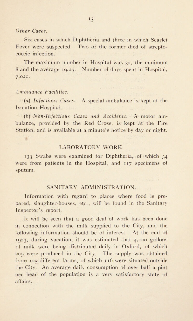 Other Cases. Six cases in which Diphtheria and three in which Scarlet Fever were suspected. Two of the former died of strepto¬ coccic infection. The maximum number in Hospital was 32, the minimum 8 and the average 19.23. Number of days spent in Hospital, 7,020, Ambulance Facilities. (a) Infectious Cases. A special ambulance is kept at the Isolation Hospital. (b) Non-Infectious Cases and Accidents. A motor am¬ bulance, provided by the Red Cross, is kept at the Fire Station, and is available at a minute’s notice by day or night. LABORATORY WORK. 133 Swabs were examined for Diphtheria, of which 34 were from patients in the Hospital, and 117 specimens of sputum. SANITARY ADMINISTRATION. Information with regard to places where food is pre¬ pared, slaughter-houses, etc., will be found in the Sanitary Inspector’s report. It will be seen that a good deal of work has been done in connection with the milk supplied to the City, and the following information should be of interest. At the end of 1923, during vacation, it was estimated that 4,000 gallons of milk were being distributed daily in Oxford, of which 209 were produced in the City. The supply was obtained from 125 different farms, of which 116 were situated outside the City. An average daily consumption of over half a pint per head of the population is a very satisfactory state of affairs.