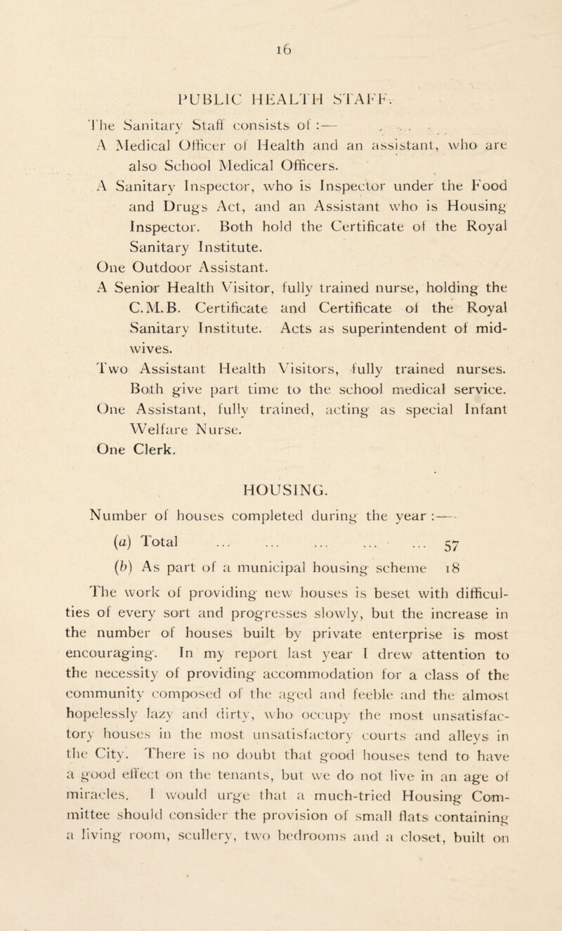 PUBLIC HEALTH STALE. The Sanitary Staff consists of . A Medical Officer oJ Health and an assistant, who are also School Medical Officers. A Sanitary Inspector, who^ is Inspector under the Food and Drugs Act, and an Assistant who is Housing Inspector. Both hold the Certificate ol the Royal Sanitary Institute. One Outdoor Assistant. A Senior Health Visitor, fully trained nurse, holding the C.M. B. Certificate and Certificate of the Royal Sanitary Institute. Acts as superintendent of mid¬ wives. Two Assistant Health Visitors, fully trained nurses. Both give part time to the school medical service. One Assistant, fully trained, acting as special Infant Welfare Nurse. One Clerk. HOUSING. Number of houses completed during the year :— (“) Tl>ta] . 57 (b) As part of a municipal housing scheme 18 The work of providing new houses is beset with difficul¬ ties of every sort and progresses slowly, but the increase in the number of houses built by private enterprise is most encouraging. In my report last year I drew attention to the necessity of providing accommodation for a class of the community composed off the aged and feeble and the almost hopelessly lazy and dirty, who occupy the most unsatisfac¬ tory houses in the most unsatisfactory courts and alleys in the City. There is no doubt that good houses tend to have a good effect on the tenants, but we do not live in an age off miracles. I would urge that a much-tried Housing Com¬ mittee should consider the provision of small flats containing a living room, scullery, two bedrooms and a closet, built on