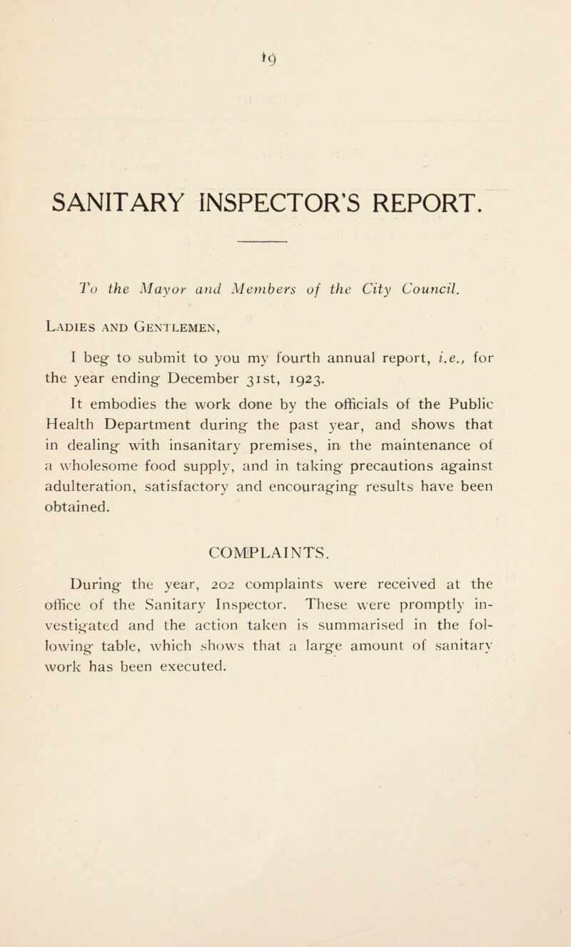 SANITARY INSPECTOR’S REPORT. To the Mayor and Members of the City Council. Ladies and Gentlemen, I beg to submit to you my fourth annual report, i.e., for the year ending December 31st, 1923, It embodies the work done by the officials of the Public Health Department during the past year, and shows that in dealing with insanitary premises, in the maintenance of a wholesome food supply, and in taking precautions against adulteration, satisfactory and encouraging results have been obtained. COMPLAINTS. During the year, 202 complaints were received at the office of the Sanitary Inspector. These were promptly in¬ vestigated and the action taken is summarised in the fol¬ lowing table, which shows that a large amount of sanitary work has been executed.