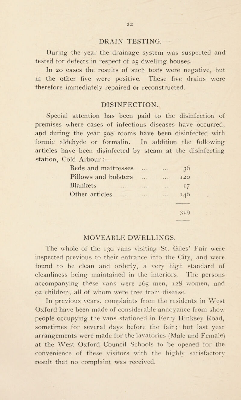 DRAIN TESTING. During' the year the drainage system was suspected and tested for defects in respect of 25 dwelling houses. In 20 cases the results of such tests were negative, but in the other five were positive. These five drains were therefore immediately repaired or reconstructed. DISINFECTION. Special attention has been paid to- the disinfection of premises where cases of infectious diseases have occurred, and during the year 508 rooms have been disinfected with formic aldehyde or formalin. In addition the following articles have been disinfected by steam at the disinfecting station, Cold Arbour :— Beds and mattresses 36 Pillows and bolsters 120 Blankets 11 Other articles 146 3W MOVEABLE DWELLINGS. The whole of the 130 vans visiting St. Giles’ Fair were inspected previous to their entrance into the City, and were found to be clean and orderly, a very high standard of cleanliness being maintained in the interiors. The persons accompanying these vans were 265 men, 128 women, and 92 children, all of whom Avere free from disease. In previous years, complaints from the residents in West Oxford have been made of considerable annoyance from show people occupying the vans stationed in Ferry Hinksey Road, sometimes for several days before the fair; but last year arrangements were made for the lavatories (Male and Female) at the West Oxford Council Schools to be opened for the convenience of these visitors with the highly satisfactory result that no complaint was received.