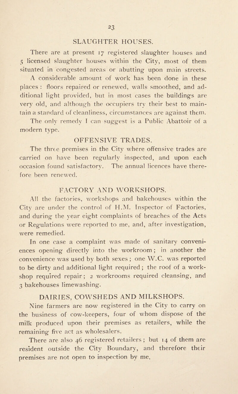 SLAUGHTER HOUSES. There are at present 17 registered slaughter houses and 5 licensed slaughter houses within the City, most of them situated in congested areas or abutting upon main streets. A considerable amount of work has been done in these places : floors repaired or renewed, walls smoothed, and ad¬ ditional light provided, but in most cases the buildings are very old, and although the occupiers try their best to main¬ tain a standard of cleanliness, circumstances are against them. The only remedy I can suggest is a Public Abattoir of a modern type. OFFENSIVE TRADES. The three premises in the City where offensive trades are carried on have been regularly inspected, and upon each occasion found satisfactory. The annual licences have there¬ fore been renewed. FACTORY AND WORKSHOPS. All the factories, workshops and bakehouses within the City are under the control of H.M. Inspector of Factories, and during the year eight complaints of breaches of the Acts or Regulations were reported to me, and, after investigation, were remedied. In one case a complaint was made of sanitary conveni¬ ences opening directly into the workroom ; in another the convenience was used by both sexes ; one W.C. was reported to be dirty and additional light required ; the roof of a work¬ shop required repair ; 2 workrooms required cleansing, and 3 bakehouses limewashing. DAIRIES, COWSHEDS AND MILKSHOPS. Nine farmers are now registered in the City to carry on the business of cow-keepers, four of whom dispose of the milk produced upon their premises as retailers, while the remaining five act as wholesalers. There are also 46 registered retailers ; but 14 of them are resident outside the City Boundary, and therefore their premises are not open to inspection by me,