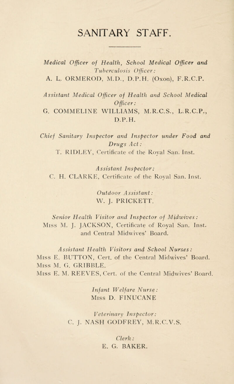 SANITARY STAFF. Medical Officer of Health, School Medical Officer and Tu herculosis Officer: A. L. ORMEROD, M.D., D.P.H. (Oxon), F.R.C.P. Assistant Medical Officer of Health and School Medical Officer: G. COMM ELI NE WILLIAMS, M.R.C.S., L.R.C.P., D.P.H. Chief Sanitary Inspector and Inspector under Food and Drags Act: T. RIDLEY, Certificate of the Royal San. Inst. Assistant Inspector: C. H. CLARKE, Certificate of the Royal San. Inst. Outdoor Assistant: W. J. PRICKETT. Senior Health Visitor and Inspector of Midwives: Miss M. J. JACKSON, Certificate of Royal San. Inst, and Central Midwives’ Board. Assistant Health Visitors and School Nurses: Miss E. BUTTON, Cert, of the Central Midwives’ Board. Miss M. G. GRIBBLE. Miss E. M. REEVES, Cert, of the Central Midwives’ Board. Infant Welfare Nurse: Miss D. FINUCANE Veterinary Inspector: C. J. NASH GODFREY, M.R.C.V.S. Clerk : E. G. BAKER.