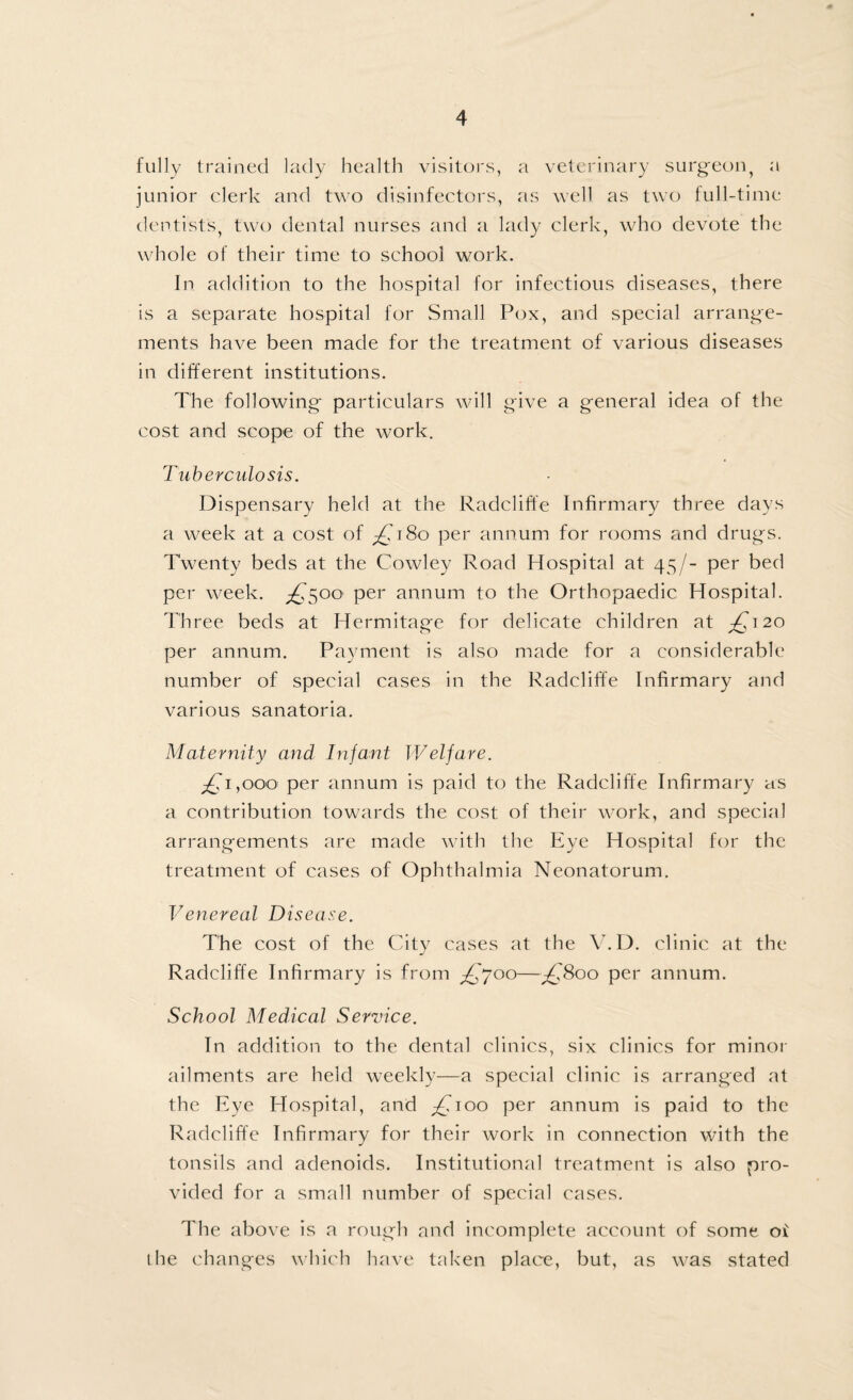 fully trained lady health visitors, a veterinary surgeon, a junior clerk and two disinfectors, as well as two full-time dentists, two dental nurses and a lady clerk, who devote the whole of their time to school work. In addition to the hospital for infectious diseases, there is a separate hospital for Small Pox, and special arrange¬ ments have been made for the treatment of various diseases in different institutions. The following particulars will give a general idea of the cost and scope of the work. Tuberculosis. Dispensary held at the Radcliffe Infirmary three days a week at a cost of ^TSo per annum for rooms and drugs. Twenty beds at the Cowley Road Hospital at 45/- per bed per week. £s°° per annum to the Orthopaedic Hospital. Three beds at Hermitage for delicate children at £^20 per annum. Payment is also made for a considerable number of special cases in the Radcliffe Infirmary and various sanatoria. Maternity and Infant Welfare. £1,000 per annum is paid to the Radcliffe Infirmary as a contribution towards the cost of their work, and special arrangements are made with the Eye Hospital for the treatment of cases of Ophthalmia Neonatorum. Venereal Disease. The cost of the City cases at the V. D. clinic at the Radcliffe Infirmary is from ^£,'700—^£'800 per annum. School Medical Service. In addition to the dental clinics, six clinics for minor ailments are held weekly—a special clinic is arranged at the Eye Hospital, and ^100 per annum is paid to the Radcliffe Infirmary for their work in connection with the tonsils and adenoids. Institutional treatment is also pro¬ vided for a small number of special cases. The above is a rough and incomplete account of some oi the changes which have taken place, but, as was stated