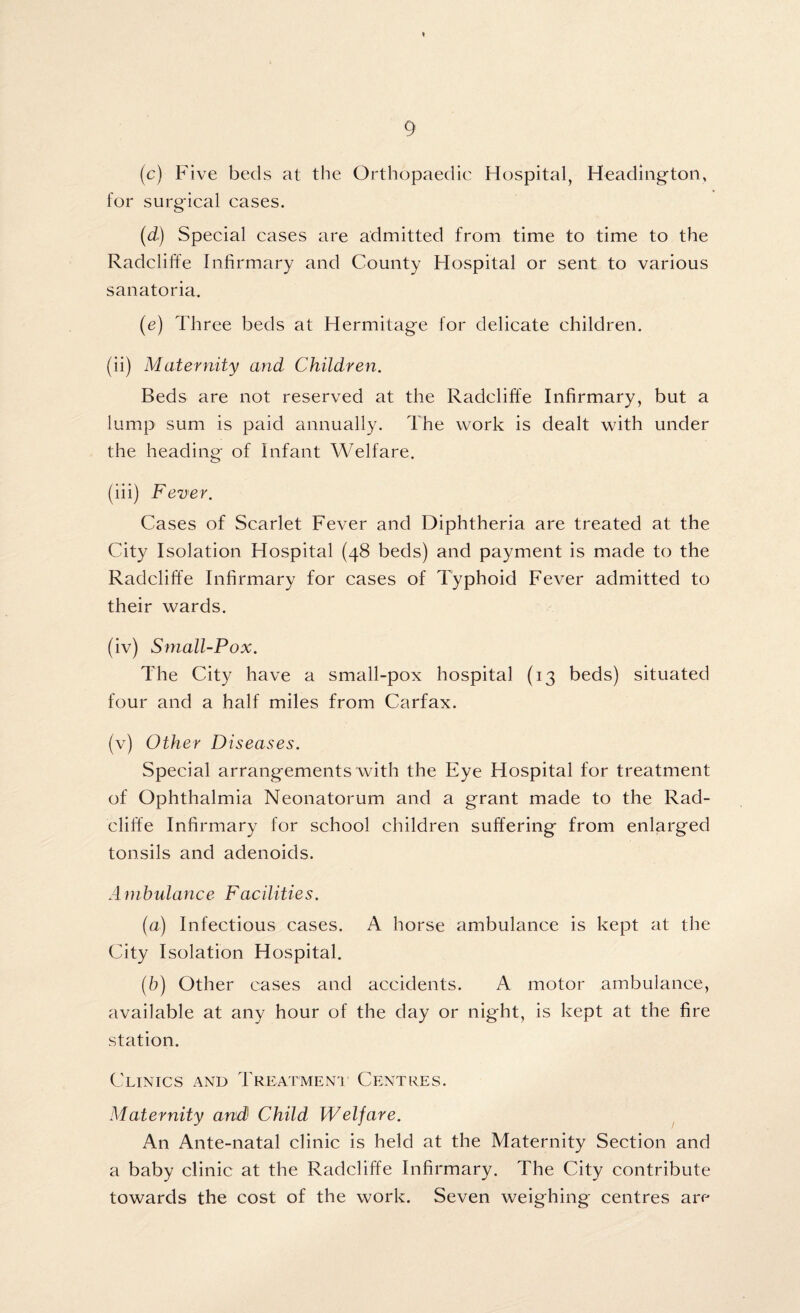 (c) Five beds at the Orthopaedic Hospital, Heading-ton, for surg-ical cases. (d) Special cases are admitted from time to time to the Radcliffe Infirmary and County Hospital or sent to various sanatoria. (e) Three beds at Hermitage for delicate children. (ii) Maternity and Children. Beds are not reserved at the Radcliffe Infirmary, but a lump sum is paid annually. The work is dealt with under the heading of Infant Welfare. (iii) Fever. Cases of Scarlet Fever and Diphtheria are treated at the City Isolation Hospital (48 beds) and payment is made to the Radcliffe Infirmary for cases of Typhoid Fever admitted to their wards. (iv) Small-Pox. The City have a small-pox hospital (13 beds) situated four and a half miles from Carfax. (v) Other Diseases. Special arrangements with the Eye Hospital for treatment of Ophthalmia Neonatorum and a grant made to the Rad¬ cliffe Infirmary for school children suffering from enlarged tonsils and adenoids. Ambulance Facilities. (a) Infectious cases. A horse ambulance is kept at the City Isolation Hospital. (b) Other cases and accidents. A motor ambulance, available at any hour of the day or night, is kept at the fire station. Clinics and Treatment Centres. Maternity and Child Welfare. An Ante-natal clinic is held at the Maternity Section and a baby clinic at the Radcliffe Infirmary. The City contribute towards the cost of the work. Seven weighing centres are