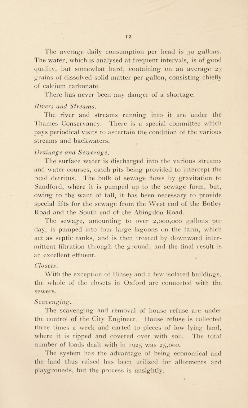 The average daily consumption per head is 30 gallons. The water, which is analysed at frequent intervals, is of good quality, but somewhat hard, containing on an average 23 grains of dissolved solid matter per gallon, consisting chiefly of calcium carbonate. There has never been any danger of a shortage. Rivers and Streams. The river and streams running into it are under the Thames Conservancy. There is a special committee which pays periodical visits to ascertain the condition of the various streams and backwaters. Drainage and Sewerage. The surface water is discharged into the various streams and water courses, catch pits being provided to intercept the road detritus. The bulk of sewage flows by gravitation to Sandford, where it is pumped up to the sewage farm, but, owing to the want of fall, it has been necessary to provide special lifts for the sewage from the West end of the Botley Road and the South end of the Abingdon Road. The sewage, amounting to over 2,000,000 gallons per day, is pumped into four large lagoons on the farm, which act as septic tanks, and is then treated by downward inter¬ mittent filtration through the ground, and the final result is an excellent effluent. Closets. With the exception of Rinsey and a few isolated buildings, the whole of the closets in Oxford are connected with the sewers. Scavenging. The scavenging and removal of house refuse are under the control of the City Engineer. House refuse is collected three times a week and carted to pieces of low lying land, where it is tipped and covered over with soil. The total number of loads dealt with in 1925 was 25,000. The system has the advantage of being economical and the land thus raised has been utilized for allotments and playgrounds, but the process is unsightly.