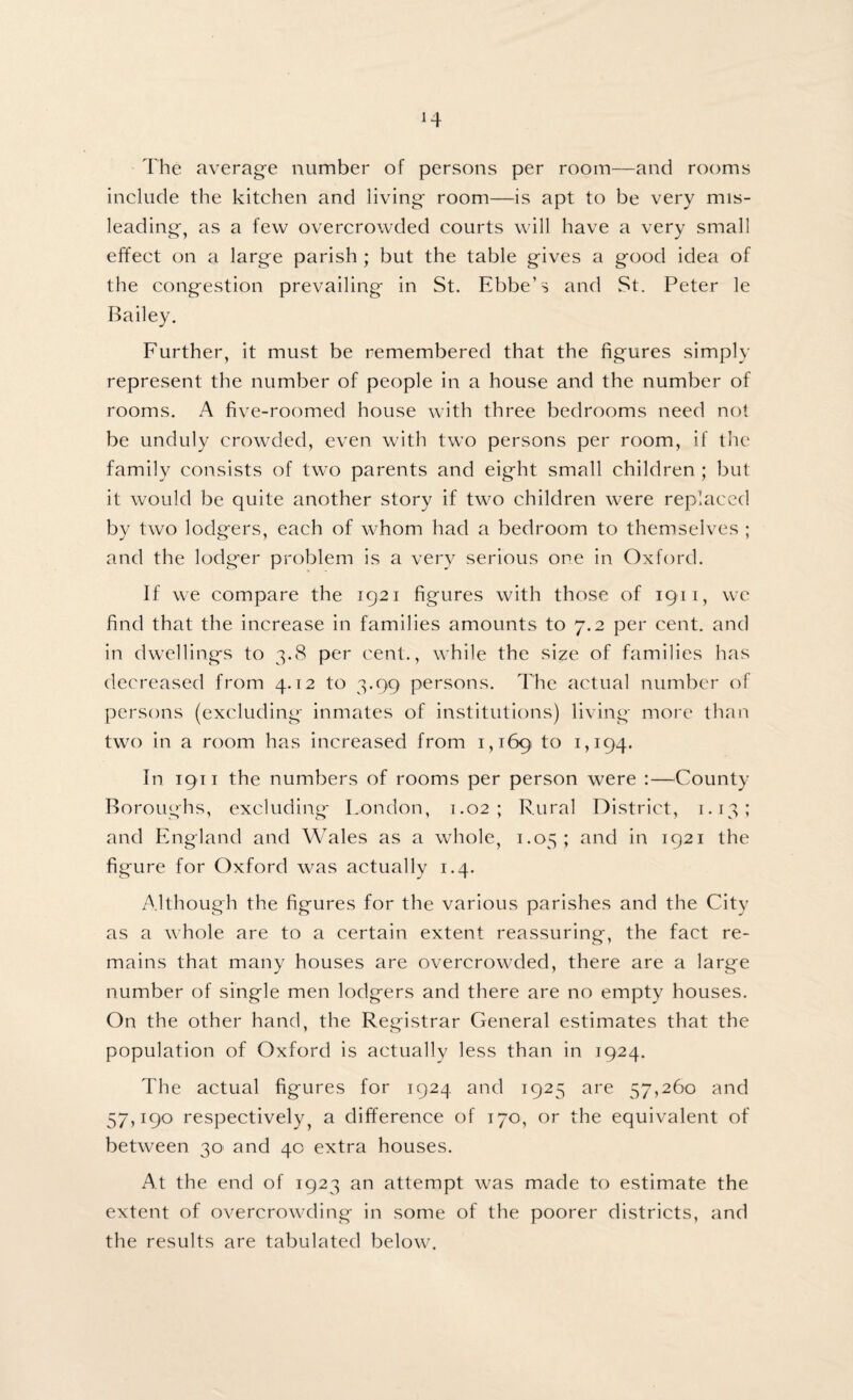 The average number of persons per room—and rooms include the kitchen and living room—is apt to be very mis¬ leading, as a few overcrowded courts will have a very small effect on a large parish ; but the table gives a good idea of the congestion prevailing in St. Ebbe’s and St. Peter le Bailey. Further, it must be remembered that the figures simply represent the number of people in a house and the number of rooms. A five-roomed house with three bedrooms need not be unduly crowded, even with two persons per room, if the family consists of two parents and eight small children ; but it would be quite another story if two children were replaced by two lodgers, each of whom had a bedroom to themselves ; and the lodger problem is a very serious one in Oxford. If we compare the 1921 figures with those of 1911, we find that the increase in families amounts to 7.2 per cent, and in dwellings to 3.8 per cent., while the size of families has decreased from 4.12 to 3.99 persons. The actual number of persons (excluding inmates of institutions) living more than two in a room has increased from 1,169 to 1,194. In 1911 the numbers of rooms per person were :—County Boroughs, excluding London, 1.02; Rural District, 1.13; and England and Wales as a whole, 1.05; and in 1921 the figure for Oxford was actually 1.4. Although the figures for the various parishes and the City as a whole are to a certain extent reassuring, the fact re¬ mains that many houses are overcrowded, there are a large number of single men lodgers and there are no empty houses. On the other hand, the Registrar General estimates that the population of Oxford is actually less than in 1924. The actual figures for 1924 and 1925 are 57,260 and 57,190 respectively, a difference of 170, or the equivalent of between 30' and 40 extra houses. At the end of 1923 an attempt was made to estimate the extent of overcrowding in some of the poorer districts, and the results are tabulated below.