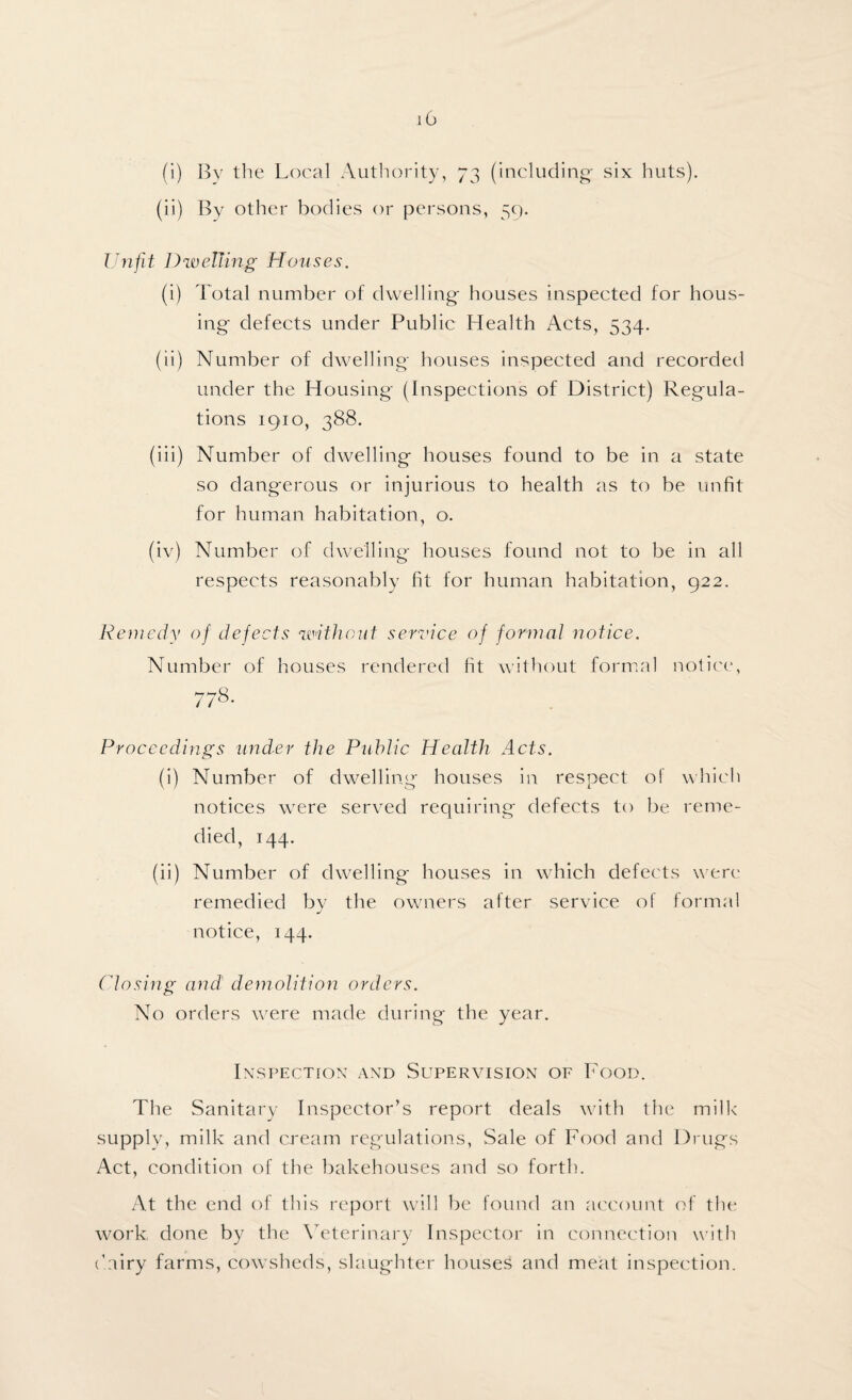 (i) By the Local Authority, 73 (including- six huts). (ii) By other bodies or persons, 59. Unfit Dwelling Houses. (i) Total number of dwelling houses inspected for hous¬ ing defects under Public Health Acts, 534. (ii) Number of dwelling houses inspected and recorded under the Housing (Inspection's of District) Regula¬ tions 1910, 388. (iii) Number of dwelling houses found to be in a state so dangerous or injurious to health as to be unfit for human habitation, o. (iv) Number of dwelling houses found not to be in all respects reasonably fit for human habitation, 922. Remedy of defects without service of formal notice. Number of houses rendered fit without formal notice, 778. Proceedings under the Public Health Acts. (i) Number of dwelling houses in respect of which notices were served requiring defects to be reme¬ died, 144. (ii) Number of dwelling houses in which defects were remedied by the owners after service of formal notice, 144. Closing and' demolition orders. No orders were made during the year. Inspection and Supervision of Food. The Sanitary Inspector’s report deals with the milk supply, milk and cream regulations, Sale of Food and Drugs Act, condition of the bakehouses and so forth. At the end of this report will be found an account of the work done by the Veterinary Inspector in connection with (’airy farms, cowsheds, slaughter houses and meat inspection.