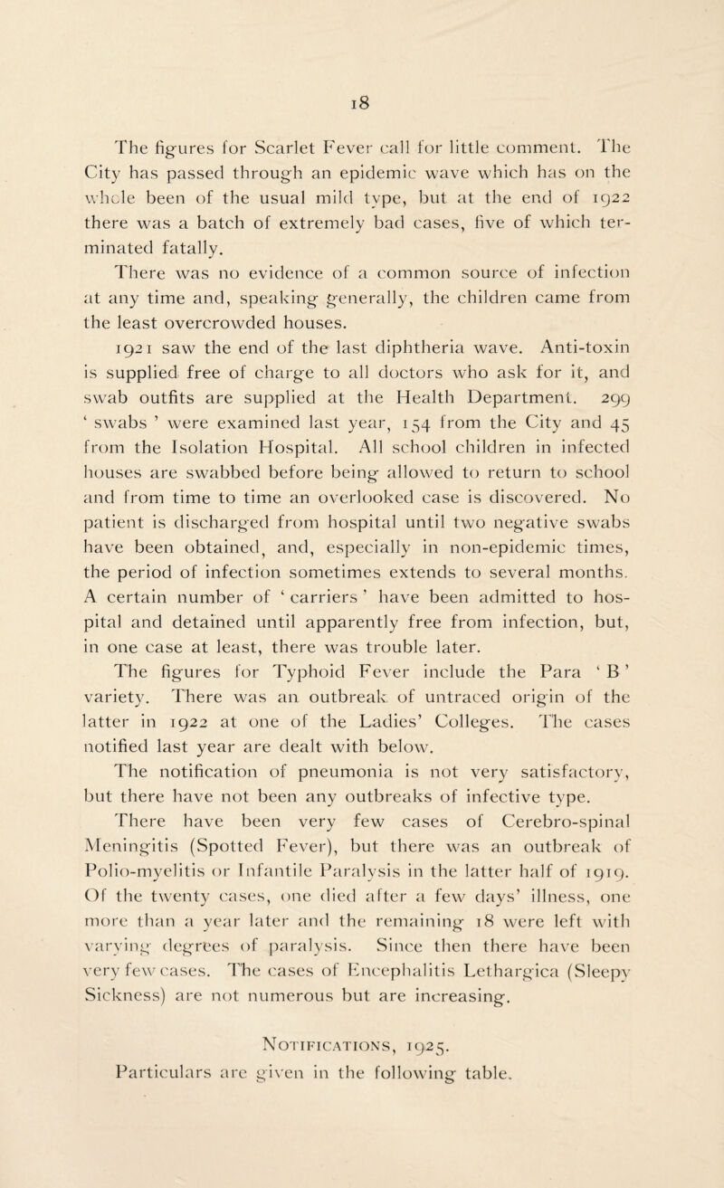 The figures for Scarlet Fever call for little comment. The City has passed through an epidemic wave which has on the whole been of the usual mild type, but at the end of 1922 there was a batch of extremely bad cases, five of which ter¬ minated fatally. There was no evidence of a common source of infection at any time and, speaking generally, the children came from the least overcrowded houses. 1921 saw the end of the last diphtheria wave. Anti-toxin is supplied, free of charge to all doctors who ask for it, and swab outfits are supplied at the Health Department. 299 ‘ swabs ’ were examined last year, 154 from the City and 45 from the Isolation Hospital. All school children in infected houses are swabbed before being allowed to return to school and from time to time an overlooked case is discovered. No patient is discharged from hospital until two negative swabs have been obtained, and, especially in non-epidemic times, the period of infection sometimes extends to several months. A certain number of ‘ carriers 1 have been admitted to hos¬ pital and detained until apparently free from infection, but, in one case at least, there was trouble later. The figures for Typhoid Fever include the Para ‘ B ’ variety. There was an outbreak of untraced origin of the latter in 1922 at one of the Ladies’ Colleges. The cases notified last year are dealt with below. The notification of pneumonia is not very satisfactory, but there have not been any outbreaks of infective type. There have been very few cases of Cerebro-spinal Meningitis (Spotted Fever), but there was an outbreak of Polio-myelitis or Infantile Paralysis in the latter half of 1919. Of the twenty cases, one died after a few days’ illness, one more than a year later and the remaining 18 were left with varying degrees of paralysis. Since then there have been very few cases. The cases of Encephalitis Lethargica (Sleepy Sickness) are not numerous but are increasing. Notifications, 1925. Particulars are given in the following table.