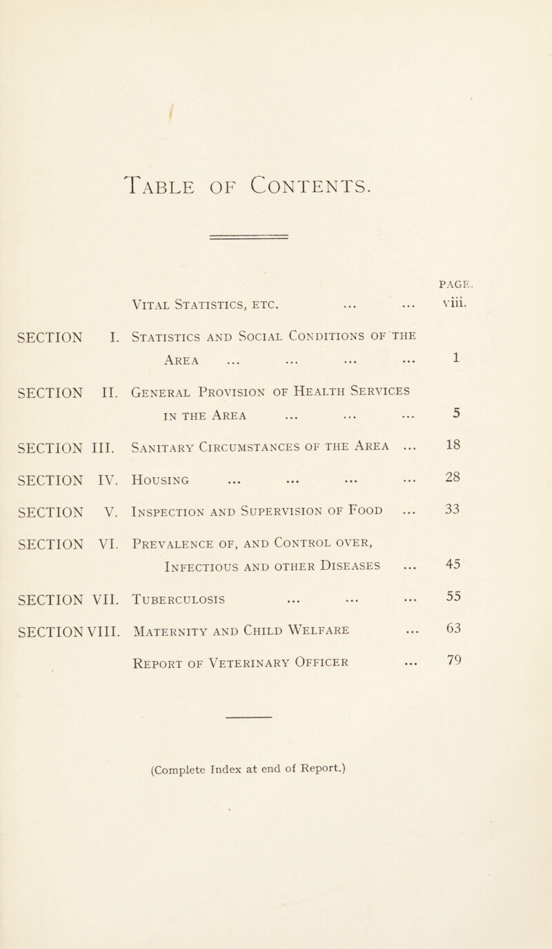 Table of Contents. PAGE Vital Statistics, etc. ... ... viii. SECTION I. Statistics and Social Conditions of the Area ... ... ... ••• 1 SECTION II. General Provision of Health Services in the Area ... ... ... >5 SECTION III. Sanitary Circumstances of the Area ... 18 SECTION IV. Housing ... ... ••• ••• 28 SECTION V. Inspection and Supervision of Food ... 33 SECTION VI. Prevalence of, and Control over, Infectious and other Diseases ... 45 SECTION VII. Tuberculosis ... ... • •• 55 SECTION VIII. Maternity and Child Welfare ... 63 Report of Veterinary Officer ... 79 (Complete Index at end of Report.)