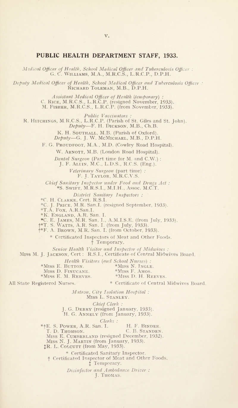 PUBLIC HEALTH DEPARTMENT STAFF, 1933. Medical Officer of Health, School Medical Officer and Tuberculosis Officer : G. C. Williams, M.A., M.R.C.S., L.R.C.P., D.P.H. Deputy Medical Officer of Health, School Medical Officer and Tuberculosis Officer : Richard Toleman, M.B., D.P.H. Assistant Medical Officer of Health (temporary) : C. Rice, M.R.C.S., L.R.C.P. (resigned November, 1933). M. Fisher, M.R.C.S., L.R.C.P. (from November, 1933). Public Vaccinators : R. Hitchings, M.R.C.S., L.R.C.P. (Parish of St. Giles and St. John). Deputy—F. H. Dickson, M.B., Ch.B. Iv. H. Southall, M.B. (Parish of Oxford). Deputy—G. J. W. McMichael, M.B., D.P.H. F. G. Proudfoot, M.A., M.D. (Cowley Road Hospital). W. Arnott, M.B. (London Road Hospital). Dental Surgeon (Part time for M. and C.W.) : J. F. Allin, M.C., L.D.S., R.C.S. (Eng.). Veterinary Surgeon (part time) : F. j. Taylor, M.R.C.V.S. Chief Sanitary Inspector under Food, and Drugs Act : *S. Swift, M.R.S.I., M.I.H., Assoc. M.C.T. District Sanitary Inspectors : *C. H. Clarke, Cert. R.S.I. *C. j. Price, M.R. San.I. (resigned September, 1933). *T.A. Fox, A.R.San.I. *K. England, A.R. San. I. *C. E. James, M.R. San. I., A.M.I.S.E. (from July, 1933). f*T. S. Watts, A.R. San. I. (from July, 1933). f*F. A. Brown, M.R. San. I. (from October, 1933). * Certihcated Inspectors of Meat and Other Foods. j Temporary. Senior Health Visitor and Inspector of Midwives : Miss M. J. Jackson, Cert : R.S.T., Certificate of Central Midwives Board. Health Visitors (and School Nurses) : *Miss E. Button. *Miss N. Ingle. Miss D. Finucane. *Miss F. Amos. *Miss E. M. Reeves. *Miss D. H. Reeves. All State Registered Nurses. * Certificate of Central Mid wives Board. Matron, City Isolation Hospital : Miss L. Stanley. Chief Clerk : j. G. Derry (resigned January, 1933). H. G. Annely (from January, 1933). Clerks : *fE. S. Power, A.R. San. I. H. F. Binder. T. D. Thomson. C. B. Standen. Miss E. Cumberland (resigned December, 1932). Miss N. J. Martin (from January, 1933). JR. L. Colcutt (from May, 1933). * Certificated Sanitary Inspector, f Certificated Inspector of Meat and Other Foods. J Temporary. Disinfector and Ambulance Driver : J. Thomas.