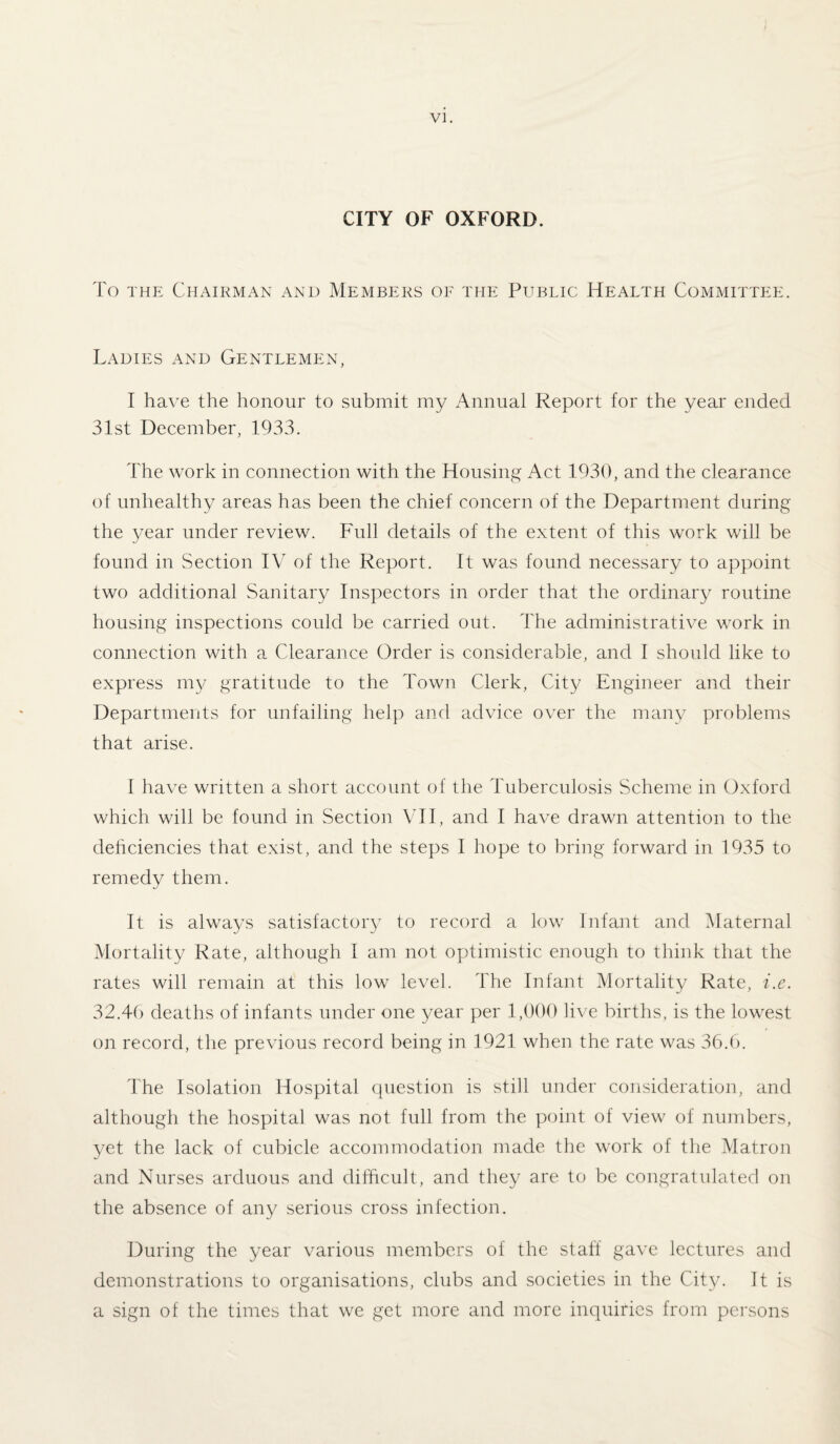 CITY OF OXFORD. To the Chairman and Members of the Public Health Committee. Ladies and Gentlemen, I have the honour to submit my Annual Report for the year ended 31st December, 1933. The work in connection with the Housing Act 1930, and the clearance of unhealthy areas has been the chief concern of the Department during the year under review. Full details of the extent of this work will be found in Section IV of the Report. It was found necessary to appoint two additional Sanitary Inspectors in order that the ordinary routine housing inspections could be carried out. The administrative work in connection with a Clearance Order is considerable, and I should like to express my gratitude to the Town Clerk, City Engineer and their Departments for unfailing help and advice over the many problems that arise. I have written a short account of the Tuberculosis Scheme in Oxford which will be found in Section VII, and I have drawn attention to the deficiencies that exist, and the steps I hope to bring forward in 1935 to remedy them. It is always satisfactor}7 to record a low Infant and Maternal Mortality Rate, although I am not optimistic enough to think that the rates will remain at this low level. The Infant Mortality Rate, i.e. 32.46 deaths of infants under one year per 1,000 live births, is the lowest on record, the previous record being in 1921 when the rate was 36.6. The Isolation Hospital question is still under consideration, and although the hospital was not full from the point of view of numbers, yet the lack of cubicle accommodation made the work of the Matron and Nurses arduous and difficult, and they are to be congratulated on the absence of any serious cross infection. During the year various members of the staff gave lectures and demonstrations to organisations, clubs and societies in the City. It is a sign of the times that we get more and more inquiries from persons