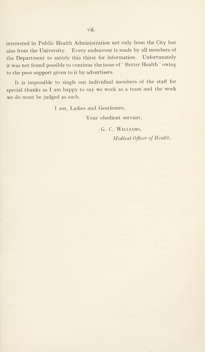 interested in Public Health Administration not only from the City but also from the University. Every endeavour is made by all members of the Department to satisfy this thirst for information. Unfortunately it was not found possible to continue the issue of ‘ Better Health owing to the poor support given to it by advertisers. It is impossible to single out individual members of the staff for special thanks as I am happy to say we work as a team and the work we do must be judged as such. I am, Ladies and Gentlemen, Your obedient servant, G. C. Williams, Medical Officer of Health.