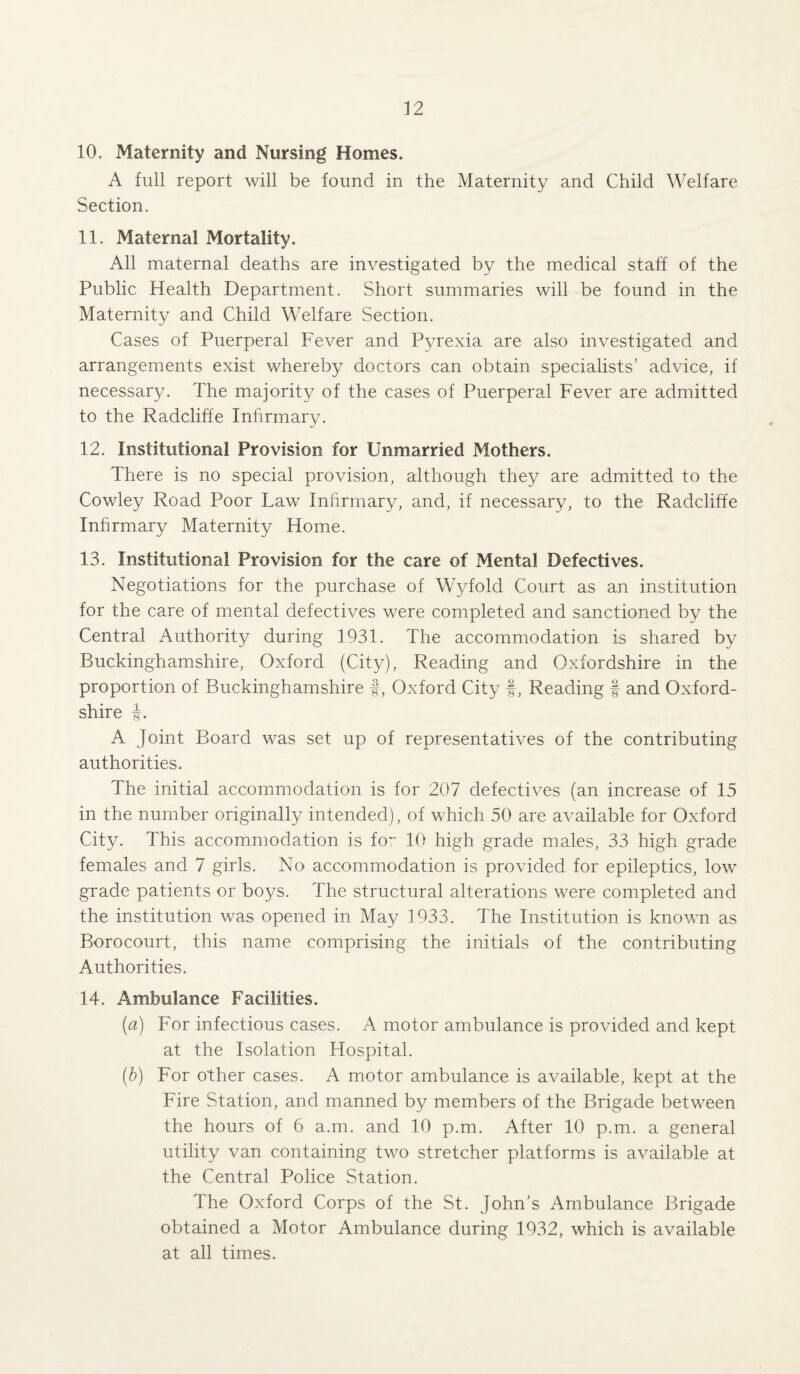 10. Maternity and Nursing Homes. A full report will be found in the Maternity and Child Welfare Section. 11. Maternal Mortality. All maternal deaths are investigated by the medical staff of the Public Health Department. Short summaries will be found in the Maternity and Child Welfare Section. Cases of Puerperal Fever and Pyrexia are also investigated and arrangements exist whereby doctors can obtain specialists’ advice, if necessary. The majority of the cases of Puerperal Fever are admitted to the Radcliffe Infirmary. 12. Institutional Provision for Unmarried Mothers. There is no special provision, although they are admitted to the Cowley Road Poor Law Infirmary, and, if necessary, to the Radcliffe Infirmary Maternity Home. 13. Institutional Provision for the care of Mental Defectives. Negotiations for the purchase of Wyfold Court as an institution for the care of mental defectives were completed and sanctioned by the Central Authority during 1931. The accommodation is shared by Buckinghamshire, Oxford (City), Reading and Oxfordshire in the proportion of Buckinghamshire f, Oxford City f, Reading f and Oxford¬ shire i. A Joint Board was set up of representatives of the contributing authorities. The initial accommodation is for 207 defectives (an increase of 15 in the number originally intended), of which 50 are available for Oxford City. This accommodation is for 10 high grade males, 33 high grade females and 7 girls. No accommodation is provided for epileptics, low grade patients or boys. The structural alterations were completed and the institution was opened in May 1933. The Institution is known as Borocourt, this name comprising the initials of the contributing Authorities. 14. Ambulance Facilities. (a) For infectious cases. A motor ambulance is provided and kept at the Isolation Hospital. (b) For other cases. A motor ambulance is available, kept at the Fire Station, and manned by members of the Brigade between the hours of 6 a.m. and 10 p.m. After 10 p.m. a general utility van containing two stretcher platforms is available at the Central Police Station. The Oxford Corps of the St. John’s Ambulance Brigade obtained a Motor Ambulance during 1932, which is available at all times.
