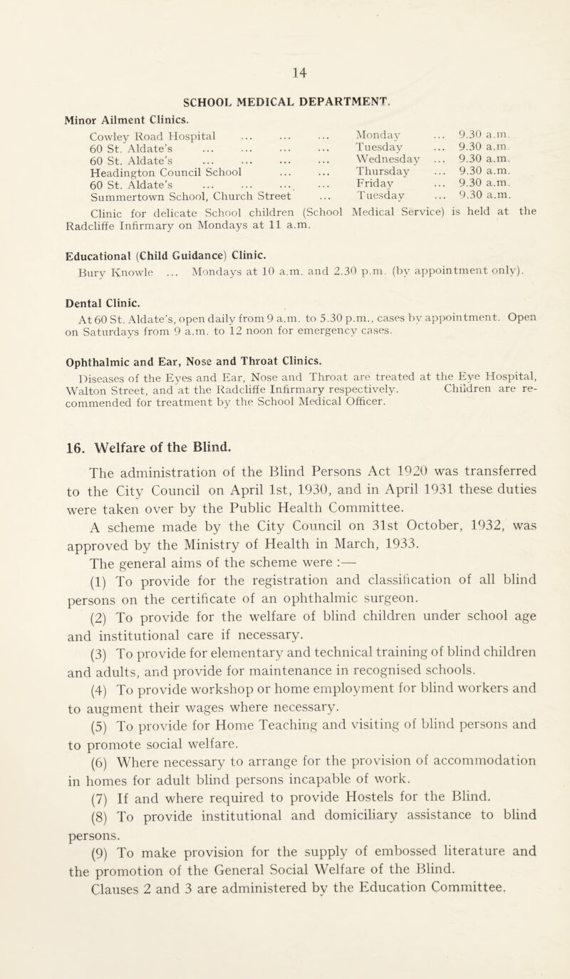 SCHOOL MEDICAL DEPARTMENT Minor Ailment Clinics. Cowley Road Hospital 60 St. Aldate’s 60 St. Aldate’s Headington Council School 60 St. Aldate’s Summertown School, Church Street Monday Tuesday Wednesday Thursday Friday Tuesdav 9.30 a.m. 9.30 a.m, 9.30 a.m. 9.30 a.m. 9.30 a.m. 9.30 a.m. Clinic for delicate School children (School Medical Service) is held at the Radcliffe Infirmary on Mondays at 11 a.m. Educational (Child Guidance) Clinic. Bury Knowle ... Mondays at 10 a.m. and 2.30 p.m. (by appointment only). Dental Clinic. At 60 St. Aldate’s, open daily from 9 a.m. to 5.30 p.m., cases by appointment. Open on Saturdays from 9 a.m. to 12 noon for emergency cases. Ophthalmic and Ear, Nose and Throat Clinics. Diseases of the Eyes and Ear, Nose and Throat are treated at the Eye Hospital, Walton Street, and at the Radcliffe Infirmary respectively. Children are re¬ commended for treatment by the School Medical Officer. 16. Welfare of the Blind. The administration of the Blind Persons Act 1920 was transferred to the City Council on April 1st, 1930, and in April 1931 these duties were taken over by the Public Health Committee. A scheme made by the City Council on 31st October, 1932, was approved by the Ministry of Health in March, 1933. The general aims of the scheme were :— (1) To provide for the registration and classification of all blind persons on the certificate of an ophthalmic surgeon. (2) To provide for the welfare of blind children under school age and institutional care if necessary. (3) To provide for elementary and technical training of blind children and adults, and provide for maintenance in recognised schools. (4) To provide workshop or home employment for blind workers and to augment their wages where necessary. (5) To provide for Home Teaching and visiting of blind persons and to promote social welfare. (6) Where necessary to arrange for the provision of accommodation in homes for adult blind persons incapable of work. (7) If and where required to provide Hostels for the Blind. (8) To provide institutional and domiciliary assistance to blind persons. (9) To make provision for the supply of embossed literature and the promotion of the General Social Welfare of the Blind. Clauses 2 and 3 are administered by the Education Committee.