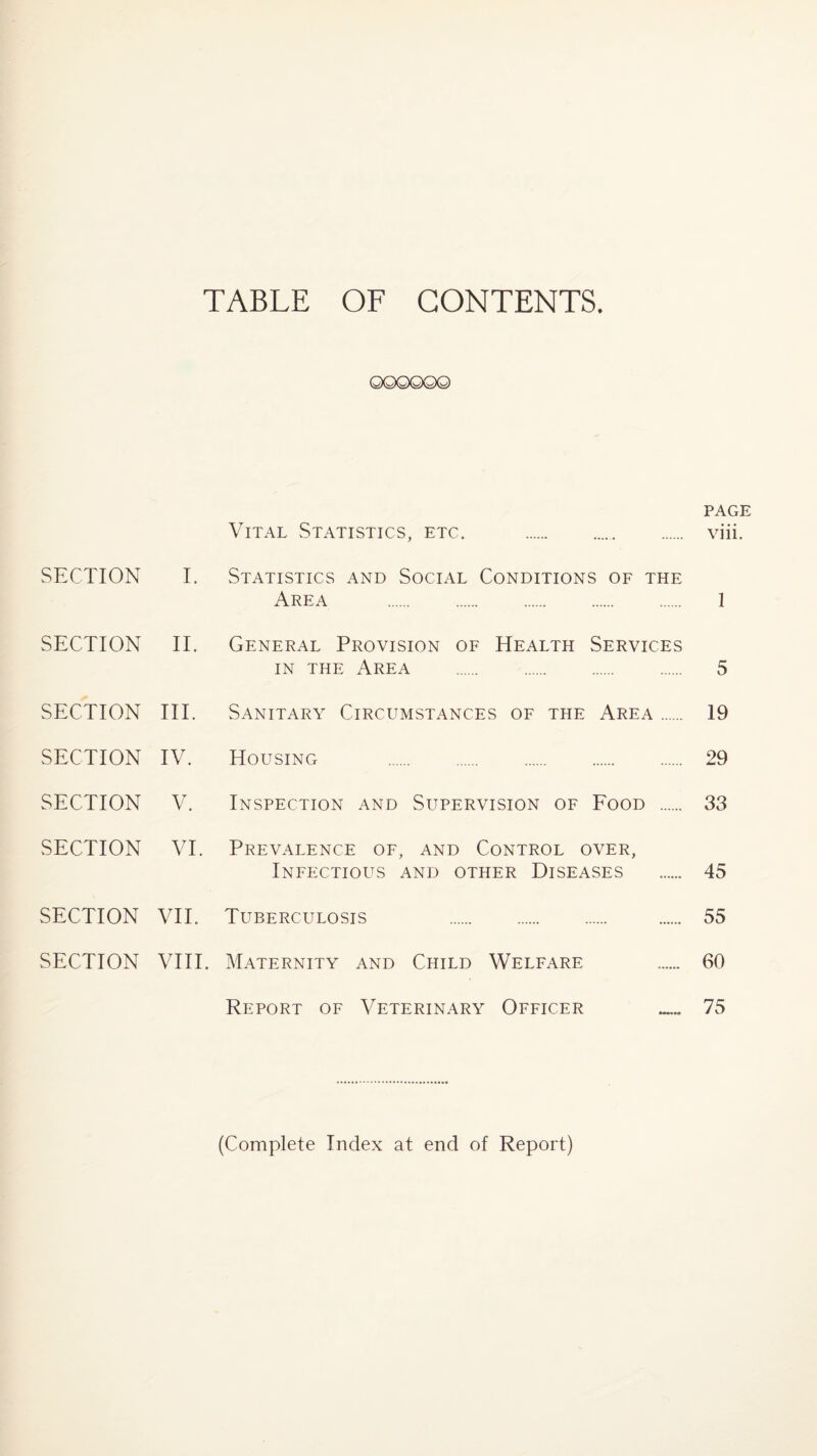 TABLE OF CONTENTS. ©©©©GXQ) PAGE Vital Statistics, etc. .. viii. SECTION I. Statistics and Social Conditions of the Area . 1 SECTION II. General Provision of Health Services in the Area . 5 SECTION III. Sanitary Circumstances of the Area. 19 SECTION IV. Housing . 29 SECTION V. Inspection and Supervision of Food . 33 SECTION VI. Prevalence of, and Control over, Infectious and other Diseases . 45 SECTION VII. Tuberculosis 55 SECTION VIII. Maternity and Child Welfare 60 Report of Veterinary Officer 75 (Complete Index at end of Report)