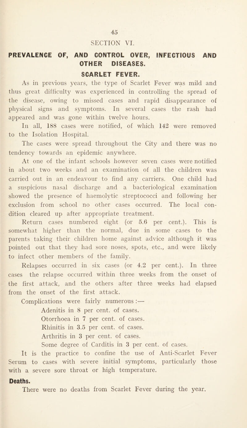 SECTION VI. PREVALENCE OF, AND CONTROL OVER, INFECTIOUS AND OTHER DISEASES. SCARLET FEVER. As in previous years, the type of Scarlet Fever was mild and thus great difficulty was experienced in controlling the spread of the disease, owing to missed cases and rapid disappearance of physical signs and symptoms. In several cases the rash had appeared and was gone within twelve hours. In all, 188 cases were notified, of which 142 were removed to the Isolation Hospital. The cases were spread throughout the City and there was no tendency towards an epidemic anywhere. At one of the infant schools however seven cases were notified in about two weeks and an examination of all the children was carried out in an endeavour to find any carriers. One child had a suspicious nasal discharge and a bacteriological examination showed the presence of haemolytic streptococci and following her exclusion from school no other cases occurred. The local con¬ dition cleared up after appropriate treatment. Return cases numbered eight (or 5.6 per cent.). This is somewhat, higher than the normal, due in some cases to the parents taking their children home against advice although it was pointed out that they had sore noses, spots, etc., and were likely to infect other members of the family. Relapses occurred in six cases (or 4.2 per cent.). In three cases the relapse occurred within three weeks from the onset of the first attack, and the others after three weeks had elapsed from the onset of the first attack. Complications were fairly numerous :— Adenitis in 8 per cent, of cases. Otorrhoea in 7 per cent, of cases. Rhinitis in 3.5 per cent, of cases. Arthritis in 3 per cent, of cases. Some degree of Carditis in 3 per cent, of cases. It is the practice to confine the use of Anti-Scarlet Fever Serum to cases with severe initial symptoms, particularly those with a severe sore throat or high temperature. Deaths. There were no deaths from Scarlet Fever during the year.