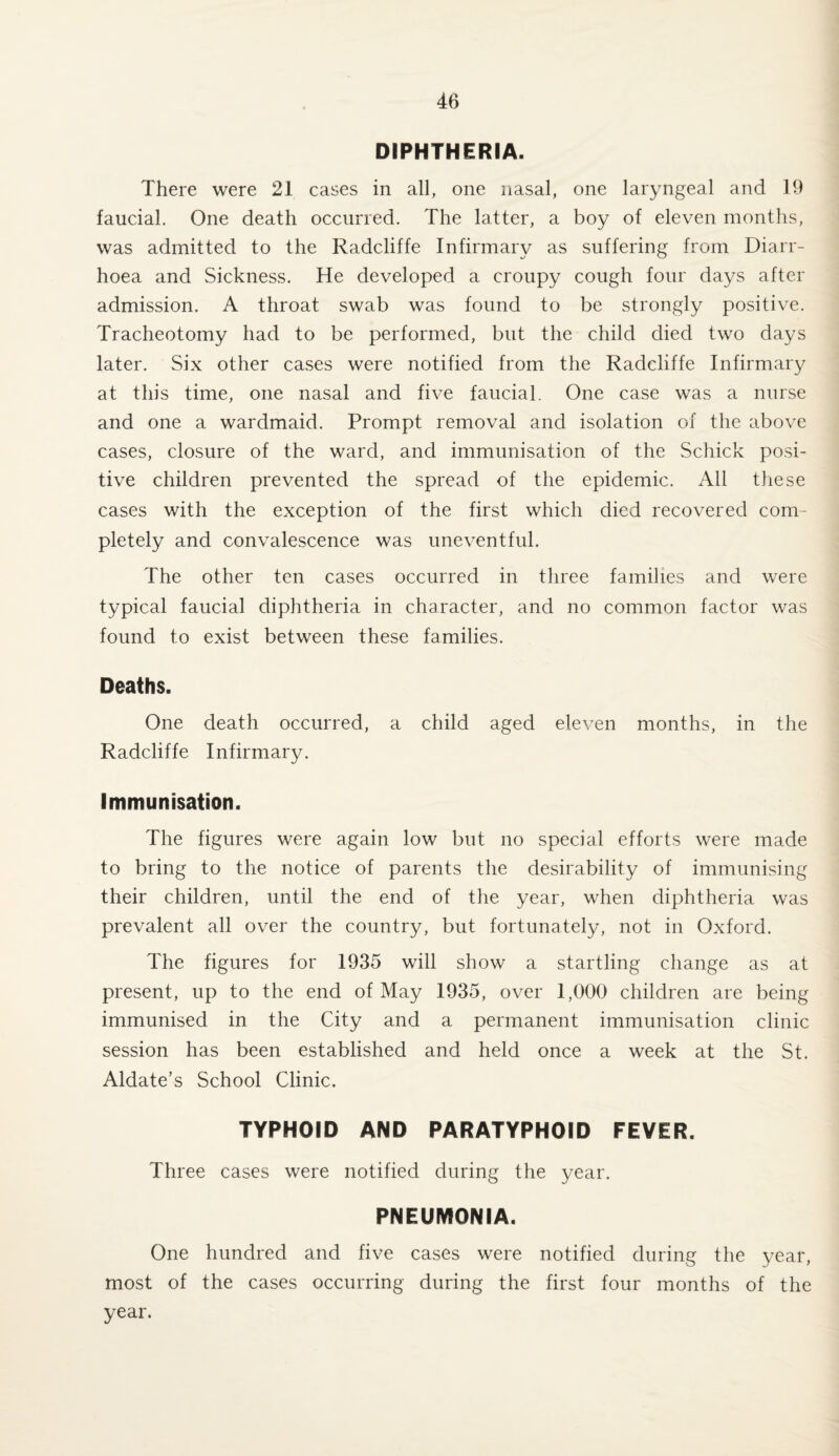 DIPHTHERIA. There were 21 cases in all, one nasal, one laryngeal and 19 faucial. One death occurred. The latter, a boy of eleven months, was admitted to the Radcliffe Infirmary as suffering from Diarr¬ hoea and Sickness. He developed a croupy cough four days after admission. A throat swab was found to be strongly positive. Tracheotomy had to be performed, but the child died two days later. Six other cases were notified from the Radcliffe Infirmary at this time, one nasal and five faucial. One case was a nurse and one a wardmaid. Prompt removal and isolation of the above cases, closure of the ward, and immunisation of the Schick posi¬ tive children prevented the spread of the epidemic. All these cases with the exception of the first which died recovered com¬ pletely and convalescence was uneventful. The other ten cases occurred in three families and were typical faucial diphtheria in character, and no common factor was found to exist between these families. Deaths. One death occurred, a child aged eleven months, in the Radcliffe Infirmary. Immunisation. The figures were again low but no special efforts were made to bring to the notice of parents the desirability of immunising their children, until the end of the year, when diphtheria was prevalent all over the country, but fortunately, not in Oxford. The figures for 1935 will show a startling change as at present, up to the end of May 1935, over 1,000 children are being immunised in the City and a permanent immunisation clinic session has been established and held once a week at the St. Aldate’s School Clinic. TYPHOID AND PARATYPHOID FEVER. Three cases were notified during the year. PNEUMONIA. One hundred and five cases were notified during the year, most of the cases occurring during the first four months of the year.