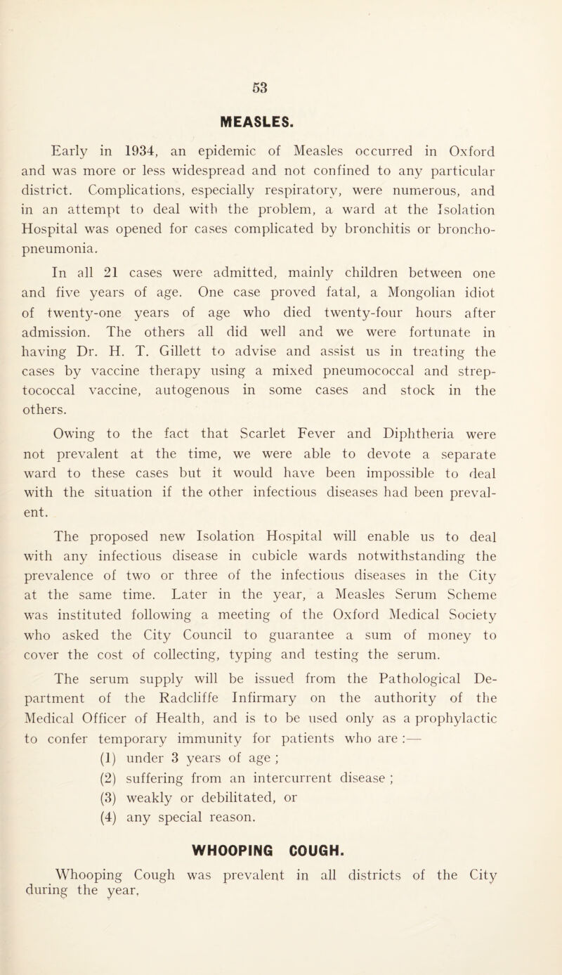 MEASLES. Early in 1934, an epidemic of Measles occurred in Oxford and was more or less widespread and not confined to any particular district. Complications, especially respiratory, were numerous, and in an attempt to deal with the problem, a ward at the Isolation Hospital was opened for cases complicated by bronchitis or broncho¬ pneumonia. In all 21 cases were admitted, mainly children between one and five years of age. One case proved fatal, a Mongolian idiot of twentj^-one years of age who died twenty-four hours after admission. The others all did well and we were fortunate in having Dr. H. T. Gillett to advise and assist us in treating the cases by vaccine therapy using a mixed pneumococcal and strep¬ tococcal vaccine, autogenous in some cases and stock in the others. Owing to the fact that Scarlet Fever and Diphtheria were not prevalent at the time, we were able to devote a separate ward to these cases but it would have been impossible to deal with the situation if the other infectious diseases had been preval¬ ent. The proposed new Isolation Hospital will enable us to deal with any infectious disease in cubicle wards notwithstanding the prevalence of two or three of the infectious diseases in the City at the same time. Later in the year, a Measles Serum Scheme was instituted following a meeting of the Oxford Medical Society who asked the City Council to guarantee a sum of money to cover the cost of collecting, typing and testing the serum. The serum supply will be issued from the Pathological De¬ partment of the Radcliffe Infirmary on the authority of the Medical Officer of Health, and is to be used only as a prophylactic to confer temporary immunity for patients who are :— (1) under 3 years of age ; (2) suffering from an intercurrent disease ; (3) weakly or debilitated, or (4) any special reason. WHOOPING COUGH. Whooping Cough was prevalent in all districts of the City during the year,