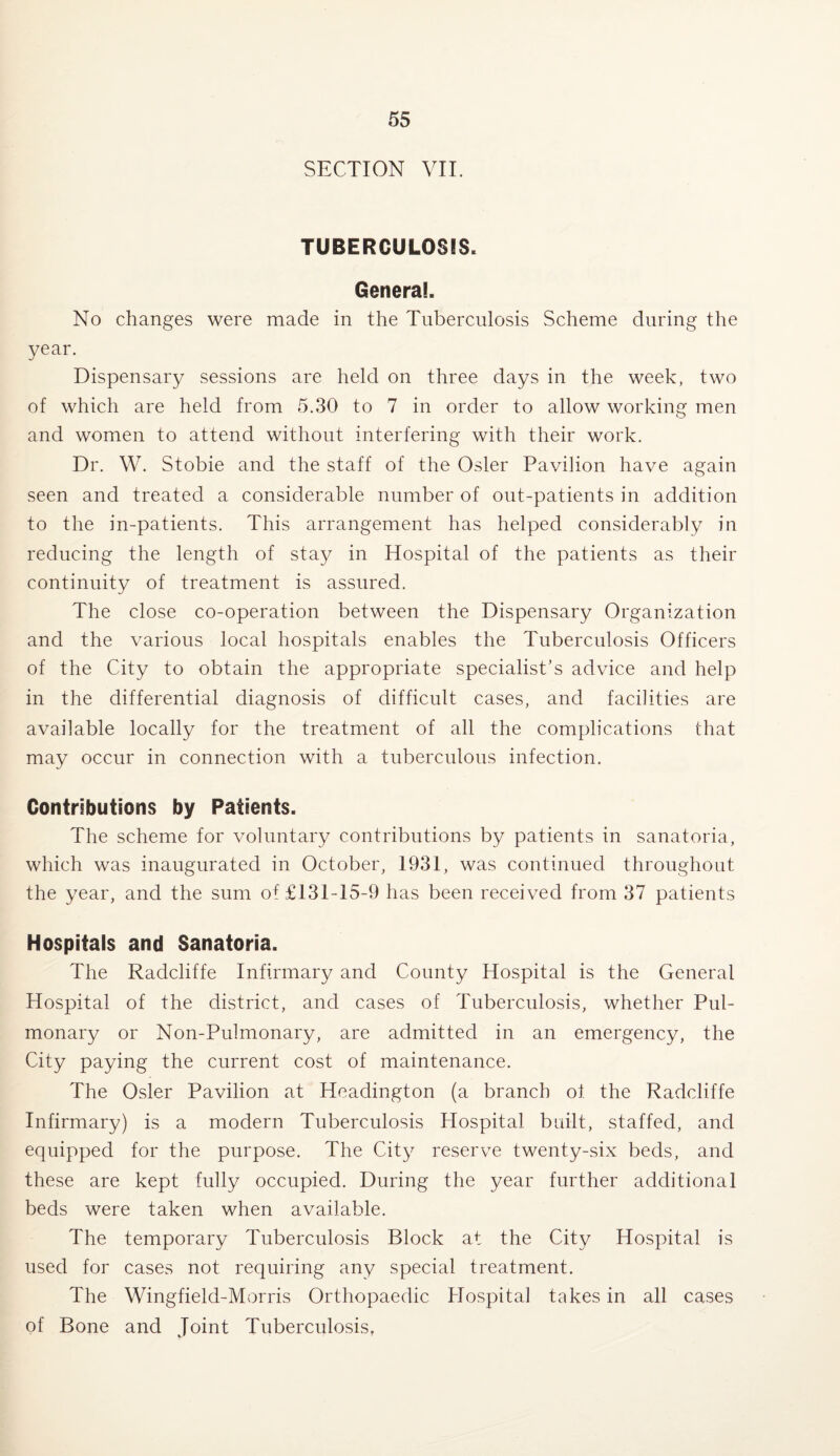 SECTION VII. TUBERCULOSIS* General. No changes were made in the Tuberculosis Scheme during the year. Dispensary sessions are held on three days in the week, two of which are held from 5.30 to 7 in order to allow working men and women to attend without interfering with their work. Dr. W. Stobie and the staff of the Osier Pavilion have again seen and treated a considerable number of out-patients in addition to the in-patients. This arrangement has helped considerably in reducing the length of stay in Hospital of the patients as their continuity of treatment is assured. The close co-operation between the Dispensary Organization and the various local hospitals enables the Tuberculosis Officers of the City to obtain the appropriate specialist’s advice and help in the differential diagnosis of difficult cases, and facilities are available locally for the treatment of all the complications that may occur in connection with a tuberculous infection. Contributions by Patients. The scheme for voluntary contributions by patients in sanatoria, which was inaugurated in October, 1931, was continued throughout the year, and the sum of £131-15-9 has been received from 37 patients Hospitals and Sanatoria. The Radcliffe Infirmary and County Hospital is the General Hospital of the district, and cases of Tuberculosis, whether Pul¬ monary or Non-Pulmonary, are admitted in an emergency, the City paying the current cost of maintenance. The Osier Pavilion at Headington (a branch of. the Radcliffe Infirmary) is a modern Tuberculosis Hospital built, staffed, and equipped for the purpose. The City reserve twenty-six beds, and these are kept fully occupied. During the year further additional beds were taken when available. The temporary Tuberculosis Block at the City Hospital is used for cases not requiring any special treatment. The Wingfield-Morris Orthopaedic Hospital takes in all cases of Bone and Joint Tuberculosis,