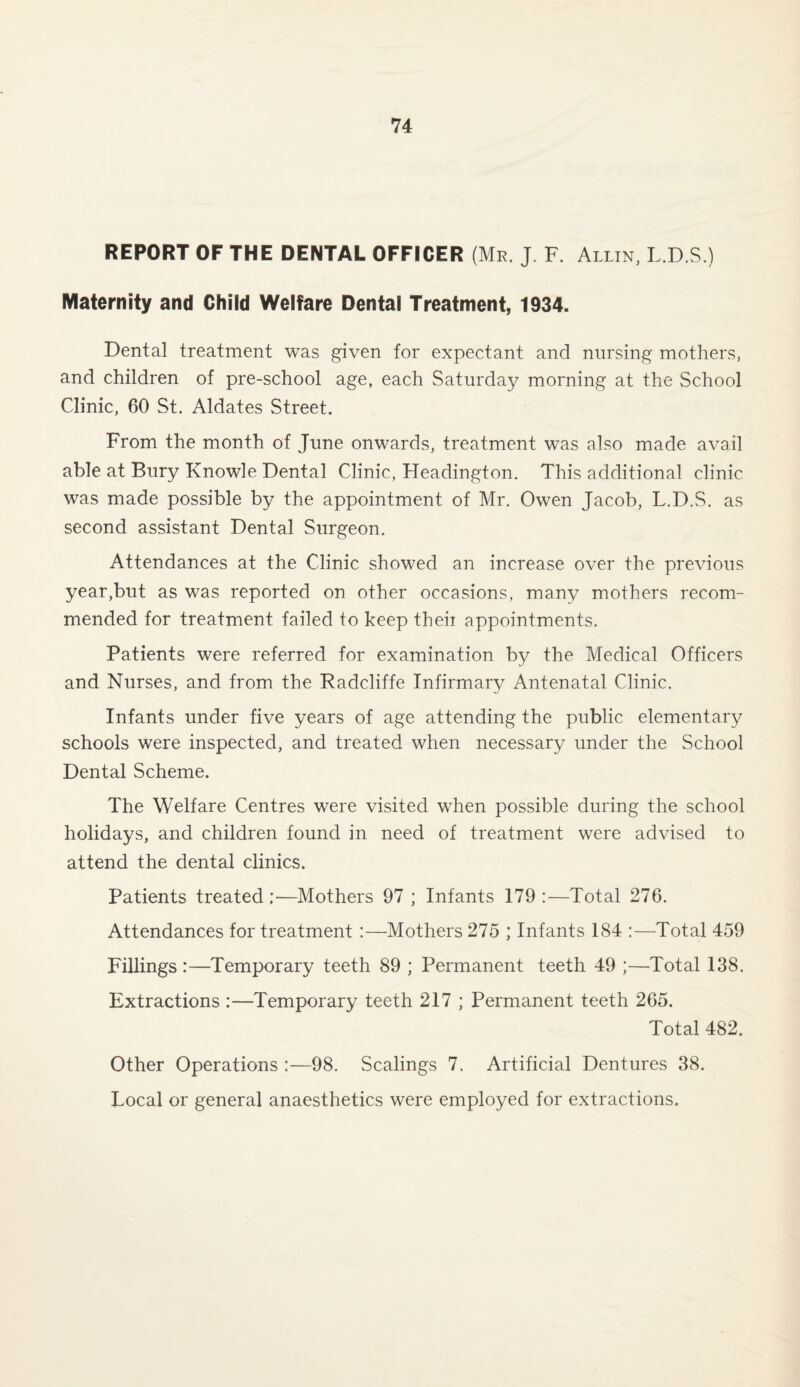 REPORT OF THE DENTAL OFFICER (Mr. J F. Allin, L.D.S.) Maternity and Child Welfare Dental Treatment, 1934. Dental treatment was given for expectant and nursing mothers, and children of pre-school age, each Saturday morning at the School Clinic, 60 St. Aldates Street. From the month of June onwards, treatment was also made avail able at Bury Knowle Dental Clinic, Headington. This additional clinic was made possible by the appointment of Mr. Owen Jacob, L.D.S. as second assistant Dental Surgeon. Attendances at the Clinic showed an increase over the previous year,but as was reported on other occasions, many mothers recom¬ mended for treatment failed to keep theii appointments. Patients were referred for examination by the Medical Officers and Nurses, and from the Radcliffe Infirmary Antenatal Clinic. Infants under five years of age attending the public elementary schools were inspected, and treated when necessary under the School Dental Scheme. The Welfare Centres were visited when possible during the school holidays, and children found in need of treatment were advised to attend the dental clinics. Patients treated ;—Mothers 97 ; Infants 179 :—Total 276. Attendances for treatment :—Mothers 275 ; Infants 184 :—Total 459 Fillings:—Temporary teeth 89 ; Permanent teeth 49 ;—Total 138. Extractions :—Temporary teeth 217 ; Permanent teeth 265. Total 482. Other Operations :—98. Scalings 7. Artificial Dentures 38. Local or general anaesthetics were employed for extractions.