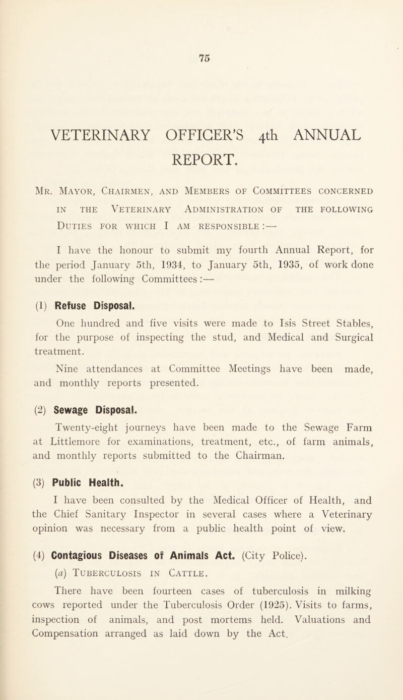 VETERINARY OFFICER’S 4th ANNUAL REPORT, Mr. Mayor, Chairmen, and Members of Committees concerned in the Veterinary Administration of the following Duties for which I am responsible :— I have the honour to submit my fourth Annual Report, for the period January 5th, 1934, to January 5th, 1935, of work done under the following Committees :—• (1) Refuse Disposal. One hundred and five visits were made to Isis Street Stables, for the purpose of inspecting the stud, and Medical and Surgical treatment. Nine attendances at Committee Meetings have been made, and monthly reports presented. (2) Sewage Disposal. Twenty-eight journeys have been made to the Sewage Farm at Littlemore for examinations, treatment, etc., of farm animals, and monthly reports submitted to the Chairman. (3) Public Health. I have been consulted by the Medical Officer of Health, and the Chief Sanitary Inspector in several cases where a Veterinary opinion was necessary from a public health point of view. (4) Contagious Diseases of Animals Act. (City Police). (a) Tuberculosis in Cattle. There have been fourteen cases of tuberculosis in milking cows reported under the Tuberculosis Order (1925). Visits to farms, inspection of animals, and post mortems held. Valuations and Compensation arranged as laid down by the Act.