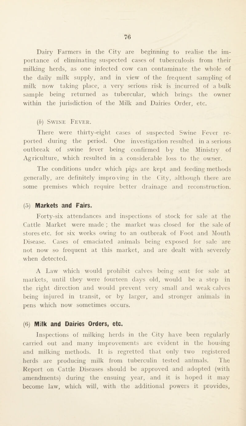 Dairy Farmers in the City are beginning to realise the im¬ portance of eliminating suspected cases of tuberculosis from their milking herds, as one infected cow can contaminate the whole of the daily milk supply, and in view of the frequent sampling of milk now taking place, a very serious risk is incurred of a bulk sample being returned as tubercular, which brings the owner within the jurisdiction of the Milk and Dairies Order, etc. (ib) Swine Fever. There were thirty-eight cases of suspected Swine Fever re¬ ported during the period. One investigation resulted in a serious outbreak of swine fever being confirmed by the Ministry of Agriculture, which resulted in a considerable loss to the owner. The conditions under which pigs are kept and feeding methods generally, are definitely improving in the City, although there are some premises which require better drainage and reconstruction. (5) Markets and Fairs. Forty-six attendances and inspections of stock for sale at the Cattle Market were made ; the market was closed for the sale of stores etc. for six weeks owing to an outbreak of Foot and Mouth Disease. Cases of emaciated animals being exposed for sale are not now so frequent at this market, and are dealt with severely when detected. A Law which would prohibit calves being sent for sale at markets, until they were fourteen days old, would be a step in the right direction and would prevent very small and weak calves being injured in transit, or by larger, and stronger animals in pens which now sometimes occurs. (6) Milk and Dairies Orders, etc. Inspections of milking herds in the City have been regularly carried out and many improvements are evident in the housing and milking methods. It is regretted that only two registered herds are producing milk from tuberculin tested animals. The Report on Cattle Diseases should be approved and adopted (with amendments) during the ensuing year, and it is hoped it may become law, which will, with the additional powers it provides,