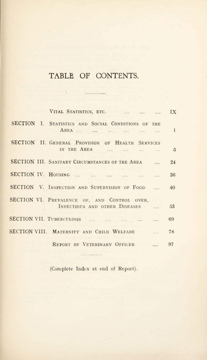 TABLE OF CONTENTS. Vital Statistics, etc. IX SECTION I. Statistics and Social Conditions of the Area . 1 SECTION II. General Provision of Health Services in the Area . 5 SECTION III. Sanitary Circumstances of the Area . 24 SECTION IV. Housing . 36 SECTION V. Inspection and Supervision of Food . 40 SECTION VI. Prevalence of, and Control over, Infectious and other Diseases . 53 SECTION VII. Tuberculosis . 69 SECTION VIII. Maternity and Child Welfare 78 Report of Veterinary Officer 97 (Complete Index at end of Report).