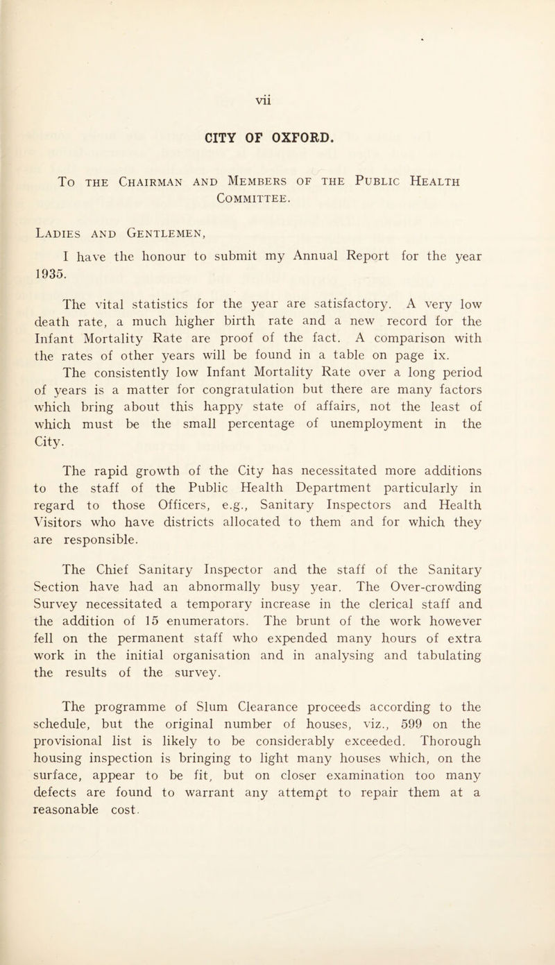 CITY OF OXFORD. To the Chairman and Members of the Public Health Committee. Ladies and Gentlemen, I have the honour to submit my Annual Report for the year 1935. The vital statistics for the year are satisfactory. A very low death rate, a much higher birth rate and a new record for the Infant Mortality Rate are proof of the fact. A comparison with the rates of other years will be found in a table on page ix. The consistently low Infant Mortality Rate over a long period of years is a matter for congratulation but there are many factors which bring about this happy state of affairs, not the least of which must be the small percentage of unemployment in the City. The rapid growth of the City has necessitated more additions to the staff of the Public Health Department particularly in regard to those Officers, e.g., Sanitary Inspectors and Health Visitors who have districts allocated to them and for which they are responsible. The Chief Sanitary Inspector and the staff of the Sanitary Section have had an abnormally busy year. The Over-crowding Survey necessitated a temporary increase in the clerical staff and the addition of 15 enumerators. The brunt of the work however fell on the permanent staff who expended many hours of extra work in the initial organisation and in analysing and tabulating the results of the survey. The programme of Slum Clearance proceeds according to the schedule, but the original number of houses, viz., 599 on the provisional list is likely to be considerably exceeded. Thorough housing inspection is bringing to light many houses which, on the surface, appear to be fit, but on closer examination too many defects are found to warrant any attempt to repair them at a reasonable cost.