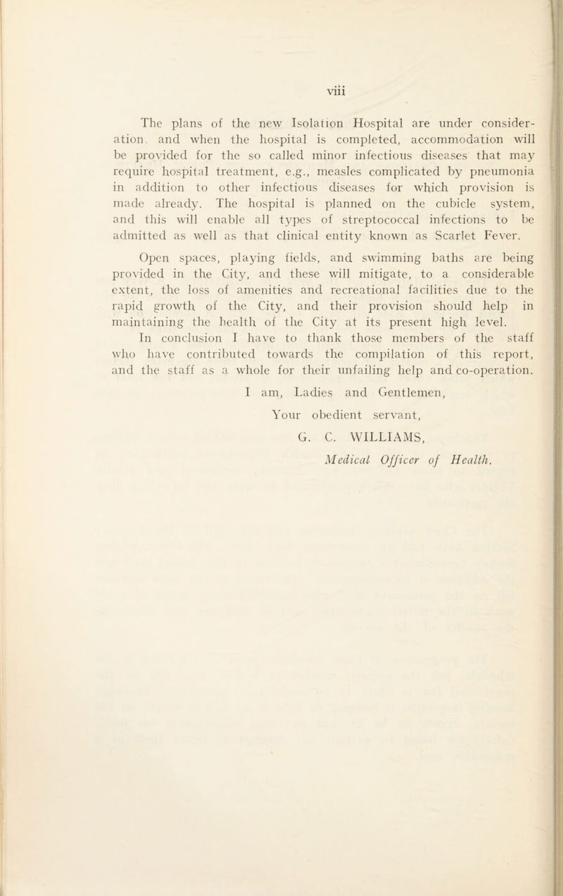 The plans of the new Isolation Hospital are under consider¬ ation. and when the hospital is completed, accommodation will be provided for the so called minor infectious diseases that may require hospital treatment, e.g., measles complicated by pneumonia in addition to other infectious diseases for which provision is made already. The hospital is planned on the cubicle system, and this will enable all types of streptococcal infections to be admitted as well as that clinical entity known as Scarlet Fever. Open spaces, playing fields, and swimming baths are being provided in the City, and these will mitigate, to a considerable extent, the loss of amenities and recreational facilities due to the rapid growth of the City, and their provision should help in maintaining the health of the City at its present high level. In conclusion I have to thank those members of the staff who have contributed towards the compilation of this report, and the staff as a whole for their unfailing help and co-operation. I am, Ladies and Gentlemen, Your obedient servant, G. C. WILLIAMS, Medical Officer of Health.
