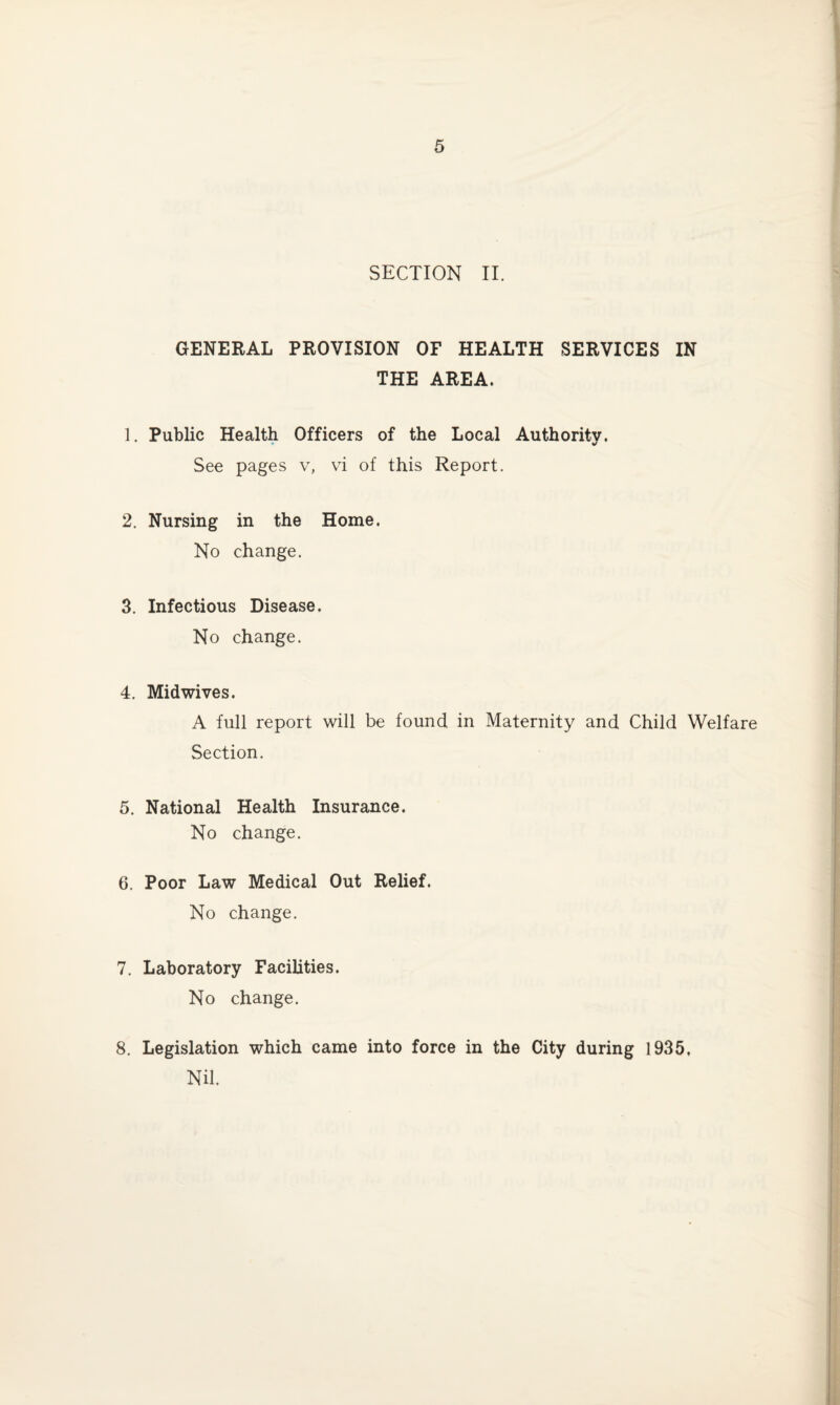 SECTION II. GENERAL PROVISION OF HEALTH SERVICES IN THE AREA. 1. Public Health Officers of the Local Authority. See pages v, vi of this Report. 2. Nursing in the Home. No change. 3. Infectious Disease. No change. 4. Midwives. A full report will be found in Maternity and Child Welfare Section. 5. National Health Insurance. No change. 6. Poor Law Medical Out Relief. No change. 7. Laboratory Facilities. No change. 8. Legislation which came into force in the City during 1935, Nil.