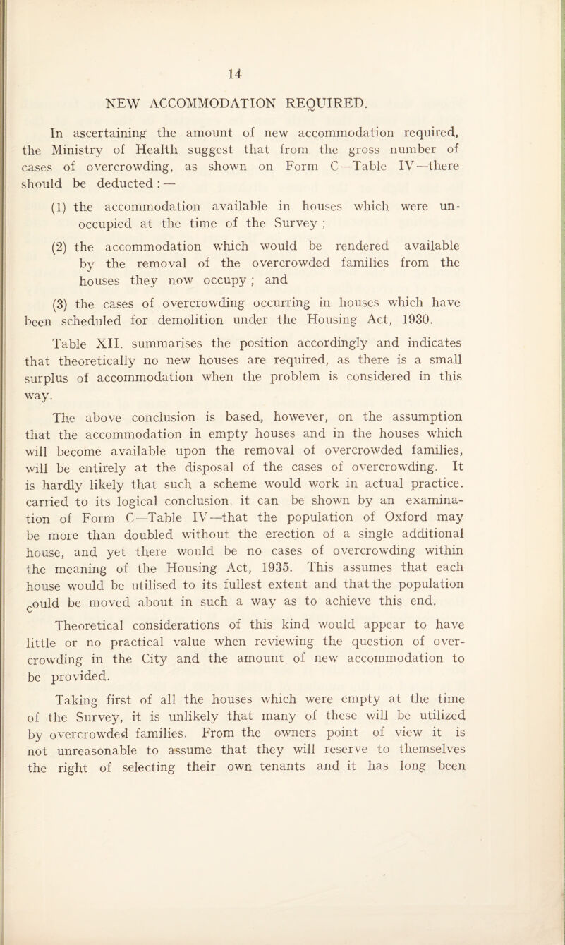 NEW ACCOMMODATION REQUIRED. In ascertaining the amount of new accommodation required, the Ministry of Health suggest that from the gross number of cases of overcrowding, as shown on Form C—Table IV—there should be deducted : — (1) the accommodation available in houses which were un¬ occupied at the time of the Survey ; (2) the accommodation which would be rendered available by the removal of the overcrowded families from the houses they now occupy ; and (3) the cases of overcrowding occurring in houses which have been scheduled for demolition under the Housing Act, 1930. Table XII. summarises the position accordingly and indicates that theoretically no new houses are required, as there is a small surplus of accommodation when the problem is considered in this way. The above conclusion is based, however, on the assumption that the accommodation in empty houses and in the houses which will become available upon the removal of overcrowded families, will be entirely at the disposal of the cases of overcrowding. It is hardly likely that such a scheme would work in actual practice, carried to its logical conclusion it can be shown by an examina¬ tion of Form C—Table IV—that the population of Oxford may be more than doubled without the erection of a single additional house, and yet there would be no cases of overcrowding within the meaning of the Housing Act, 1935. This assumes that each house would be utilised to its fullest extent and that the population ould be moved about in such a way as to achieve this end. Theoretical considerations of this kind would appear to have little or no practical value when reviewing the question of over¬ crowding in the City and the amount of new accommodation to be provided. Taking first of all the houses which were empty at the time of the Survey, it is unlikely that many of these will be utilized by overcrowded families. From the owners point of view it is not unreasonable to assume that they will reserve to themselves the right of selecting their own tenants and it has long been