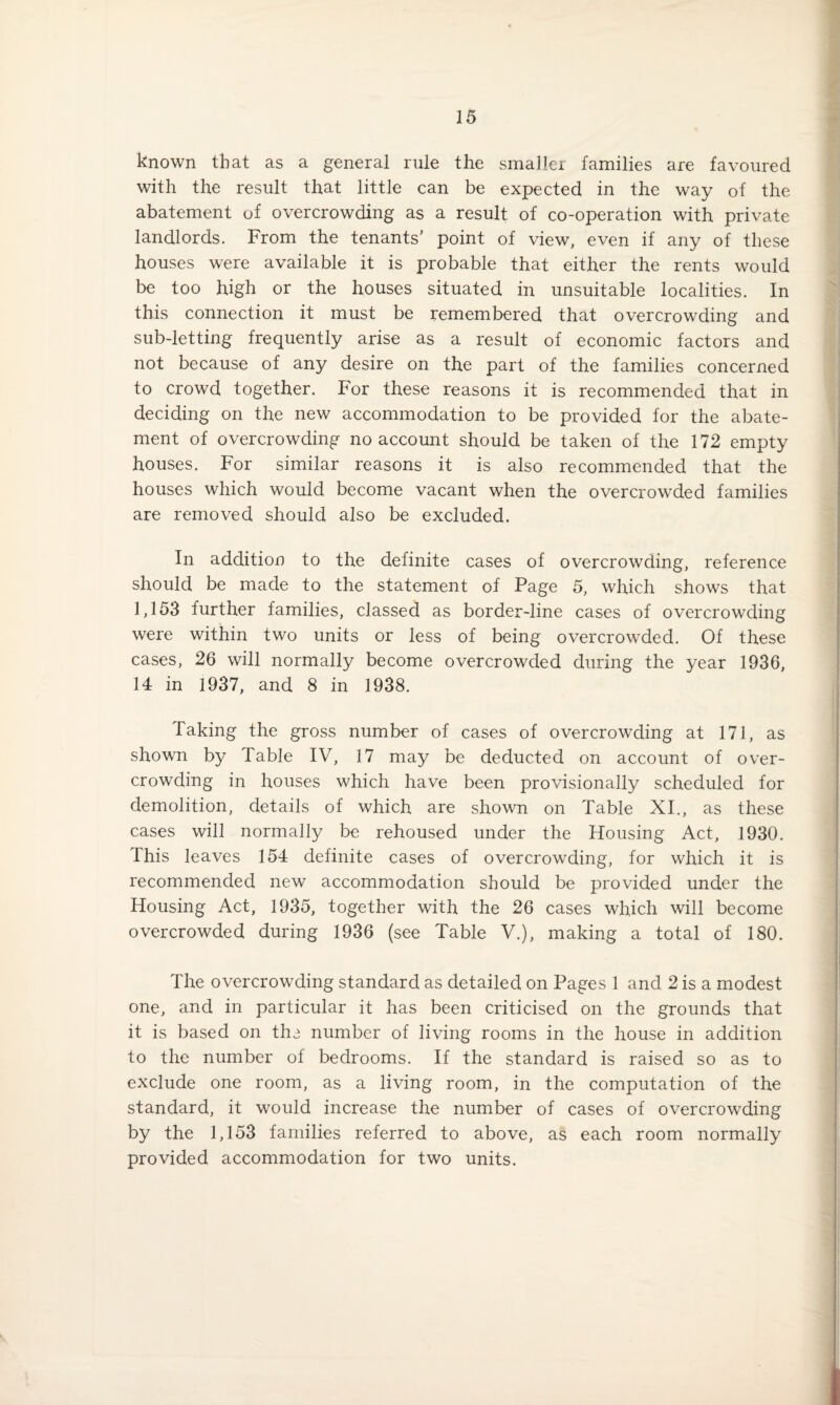 known that as a general rule the smaller families are favoured with the result that little can be expected in the way of the abatement of overcrowding as a result of co-operation with private landlords. From the tenants' point of view, even if any of these houses were available it is probable that either the rents would be too high or the houses situated in unsuitable localities. In this connection it must be remembered that overcrowding and sub-letting frequently arise as a result of economic factors and not because of any desire on the part of the families concerned to crowd together. For these reasons it is recommended that in deciding on the new accommodation to be provided for the abate¬ ment of overcrowding no account should be taken of the 172 empty houses. For similar reasons it is also recommended that the houses which would become vacant when the overcrowded families are removed should also be excluded. In addition to the definite cases of overcrowding, reference should be made to the statement of Page 5, which shows that 1,153 further families, classed as border-line cases of overcrowding were within two units or less of being overcrowded. Of these cases, 26 will normally become overcrowded during the year 1936, 14 in 1937, and 8 in 1938. Taking the gross number of cases of overcrowding at 171, as shown by Table IV, 17 may be deducted on account of over¬ crowding in houses which have been provisionally scheduled for demolition, details of which are shown on Table XI., as these cases will normally be rehoused under the Housing Act, 1930. This leaves 154 definite cases of overcrowding, for which it is recommended new accommodation should be provided under the Housing Act, 1935, together with the 26 cases which will become overcrowded during 1936 (see Table V.), making a total of 180. The overcrowding standard as detailed on Pages 1 and 2 is a modest one, and in particular it has been criticised on the grounds that it is based on th^ number of living rooms in the house in addition to the number of bedrooms. If the standard is raised so as to exclude one room, as a living room, in the computation of the standard, it would increase the number of cases of overcrowding by the 1,153 families referred to above, as each room normally provided accommodation for two units.
