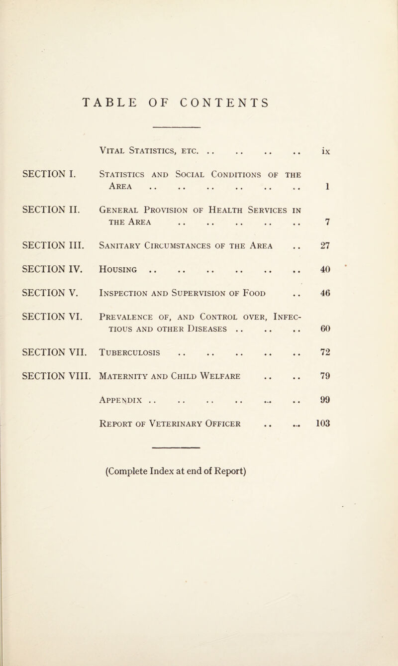 TABLE OF CONTENTS Vital Statistics, etc. • • • • ix SECTION I. Statistics and Social Conditions of the A •• •• •• •• • « tt 0 1 SECTION II. General Provision of Health the Area Services • • IN • • 7 SECTION III. Sanitary Circumstances of the Area • • 27 SECTION IV. Housing. • • • • 40 SECTION V. Inspection and Supervision of Food • • 46 SECTION VI. Prevalence of, and Control over, Infec¬ tious AND OTHER DISEASES. 60 SECTION VII. Tuberculosis . • • • • 72 SECTION VIII. Maternity and Child Welfare • • • • 79 Appendix • • 99 Report of Veterinary Officer • • 0-0 103 (Complete Index at end of Report)