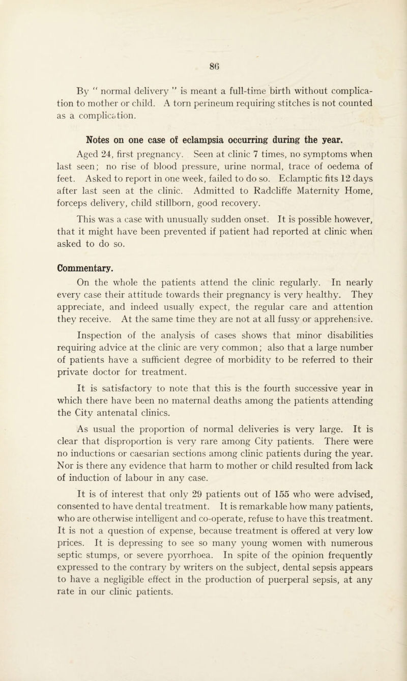 By  normal delivery ” is meant a full-time birth without complica¬ tion to mother or child. A torn perineum requiring stitches is not counted as a complication. Notes on one case of eclampsia occurring during the year. Aged 24, first pregnancy. Seen at clinic 7 times, no symptoms when last seen; no rise of blood pressure, urine normal, trace of oedema of feet. Asked to report in one week, failed to do so. Eclamptic fits 12 days after last seen at the clinic. Admitted to Radcliffe Maternity Home, forceps delivery, child stillborn, good recovery. This was a case with unusually sudden onset. It is possible however, that it might have been prevented if patient had reported at clinic when asked to do so. Commentary. On the whole the patients attend the clinic regularly. In nearly every case their attitude towards their pregnancy is very healthy. They appreciate, and indeed usually expect, the regular care and attention they receive. At the same time they are not at all fussy or apprehensive. Inspection of the analysis of cases shows that minor disabilities requiring advice at the clinic are very common; also that a large number of patients have a sufficient degree of morbidity to be referred to their private doctor for treatment. It is satisfactory to note that this is the fourth successive year in which there have been no maternal deaths among the patients attending the City antenatal clinics. As usual the proportion of normal deliveries is very large. It is clear that disproportion is very rare among City patients. There were no inductions or caesarian sections among clinic patients during the year. Nor is there any evidence that harm to mother or child resulted from lack of induction of labour in any case. It is of interest that only 29 patients out of 155 who were advised, consented to have dental treatment. It is remarkable how many patients, who are otherwise intelligent and co-operate, refuse to have this treatment. It is not a question of expense, because treatment is offered at very low prices. It is depressing to see so many young women with numerous septic stumps, or severe pyorrhoea. In spite of the opinion frequently expressed to the contrary by writers on the subject, dental sepsis appears to have a negligible effect in the production of puerperal sepsis, at any rate in our clinic patients.