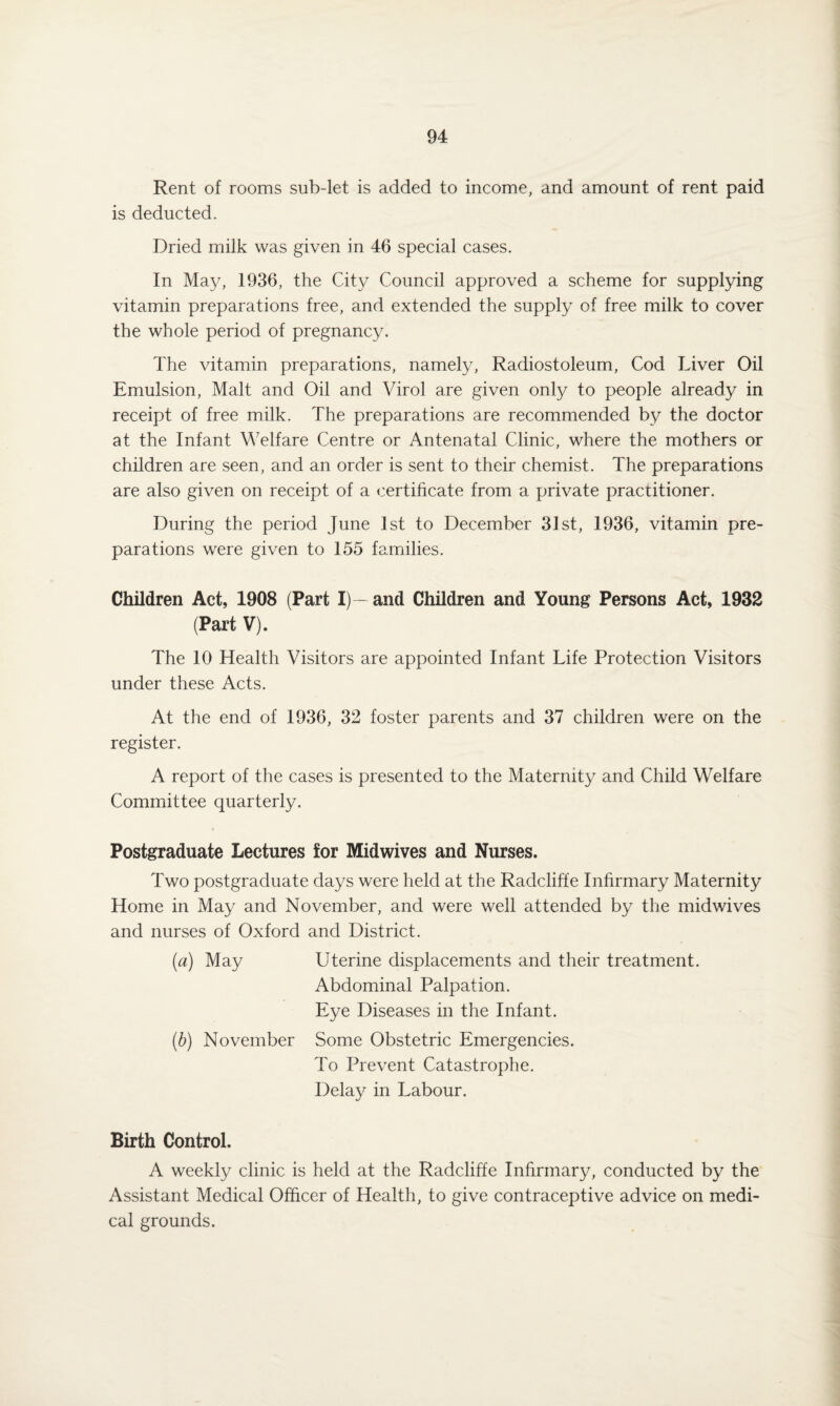 Rent of rooms sub-let is added to income, and amount of rent paid is deducted. Dried milk was given in 46 special cases. In May, 1936, the City Council approved a scheme for supplying vitamin preparations free, and extended the supply of free milk to cover the whole period of pregnancy. The vitamin preparations, namely, Radiostoleum, Cod Liver Oil Emulsion, Malt and Oil and Virol are given only to people already in receipt of free milk. The preparations are recommended by the doctor at the Infant Welfare Centre or Antenatal Clinic, where the mothers or children are seen, and an order is sent to their chemist. The preparations are also given on receipt of a certificate from a private practitioner. During the period June 1st to December 31st, 1936, vitamin pre¬ parations were given to 155 families. Children Act, 1908 (Part I)—and Children and Young Persons Act, 1932 (Part V). The 10 Health Visitors are appointed Infant Life Protection Visitors under these Acts. At the end of 1936, 32 foster parents and 37 children were on the register. A report of the cases is presented to the Maternity and Child Welfare Committee quarterly. Postgraduate Lectures for Midwives and Nurses. Two postgraduate days were held at the Radcliffe Infirmary Maternity Home in May and November, and were well attended by the midwives and nurses of Oxford and District. (a) May Uterine displacements and their treatment. Abdominal Palpation. Eye Diseases in the Infant. (b) November Some Obstetric Emergencies. To Prevent Catastrophe. Delay in Labour. Birth Control. A weekly clinic is held at the Radcliffe Infirmary, conducted by the Assistant Medical Officer of Health, to give contraceptive advice on medi¬ cal grounds.
