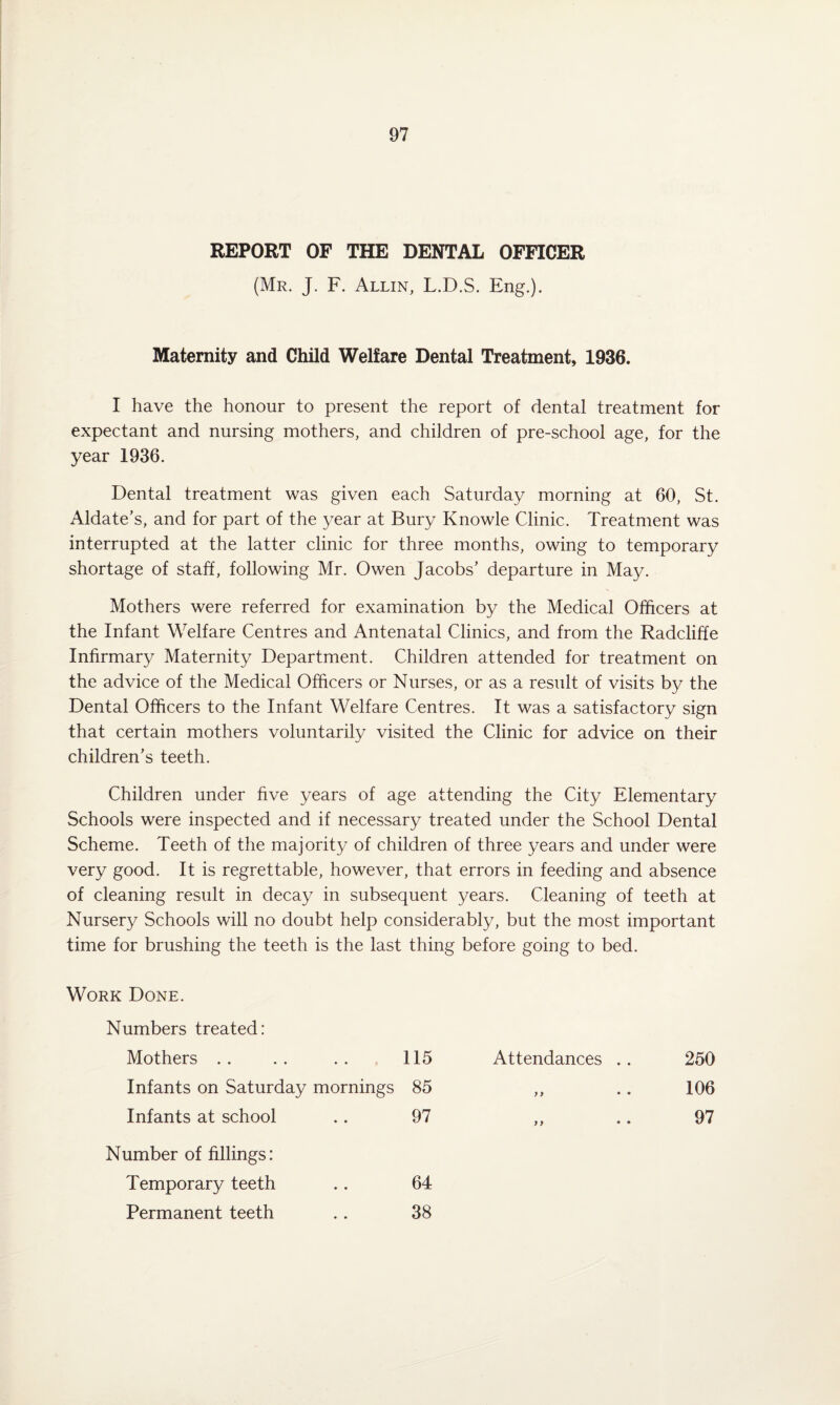 REPORT OF THE DENTAL OFFICER (Mr. J. F. Allin, L.D.S. Eng.). Maternity and Child Welfare Dental Treatment, 1936. I have the honour to present the report of dental treatment for expectant and nursing mothers, and children of pre-school age, for the year 1936. Dental treatment was given each Saturday morning at 60, St. Aldate’s, and for part of the year at Bury Knowle Clinic. Treatment was interrupted at the latter clinic for three months, owing to temporary shortage of staff, following Mr. Owen Jacobs’ departure in May. Mothers were referred for examination by the Medical Officers at the Infant Welfare Centres and Antenatal Clinics, and from the Radcliffe Infirmary Maternity Department. Children attended for treatment on the advice of the Medical Officers or Nurses, or as a result of visits by the Dental Officers to the Infant Welfare Centres. It was a satisfactory sign that certain mothers voluntarily visited the Clinic for advice on their children’s teeth. Children under five years of age attending the City Elementary Schools were inspected and if necessary treated under the School Dental Scheme. Teeth of the majority of children of three years and under were very good. It is regrettable, however, that errors in feeding and absence of cleaning result in decay in subsequent years. Cleaning of teeth at Nursery Schools will no doubt help considerably, but the most important time for brushing the teeth is the last thing before going to bed. Work Done. Numbers treated: Mothers . . 115 Attendances .. 250 Infants on Saturday mornings 85 yy • • 106 Infants at school 97 9} • ♦ 97 Number of fillings: Temporary teeth 64 Permanent teeth 38