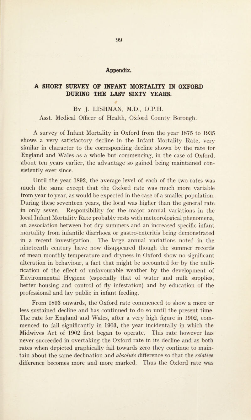 Appendix. A SHORT SURVEY OF INFANT MORTALITY IN OXFORD DURING THE LAST SIXTY YEARS. By J. LISHMAN, M.D., D.P.H. Asst. Medical Officer of Health, Oxford County Borough. A survey of Infant Mortality in Oxford from the year 1875 to 1935 shows a very satisfactory decline in the Infant Mortality Rate, very similar in character to the corresponding decline shown by the rate for England and Wales as a whole but commencing, in the case of Oxford, about ten years earlier, the advantage so gained being maintained con¬ sistently ever since. Until the year 1892, the average level of each of the two rates was much the same except that the Oxford rate was much more variable from year to year, as would be expected in the case of a smaller population. During these seventeen years, the local was higher than the general rate in only seven. Responsibility for the major annual variations in the local Infant Mortality Rate probably rests with meteorological phenomena, an association between hot dry summers and an increased specific infant mortality from infantile diarrhoea or gastro-enteritis being demonstrated in a recent investigation. The large annual variations noted in the nineteenth century have now disappeared though the summer records of mean monthly temperature and dryness in Oxford show no significant alteration in behaviour, a fact that might be accounted for by the nulli¬ fication of the effect of unfavourable weather by the development of Environmental Hygiene (especially that of water and milk supplies, better housing and control of fly infestation) and by education of the professional and lay public in infant feeding. From 1893 onwards, the Oxford rate commenced to show a more or less sustained decline and has continued to do so until the present time. The rate for England and Wales, after a very high figure in 1902, com¬ menced to fall significantly in 1903, the year incidentally in which the Midwives Act of 1902 first began to operate. This rate however has never succeeded in overtaking the Oxford rate in its decline and as both rates when depicted graphically fall towards zero they continue to main¬ tain about the same declination and absolute difference so that the relative difference becomes more and more marked. Thus the Oxford rate was