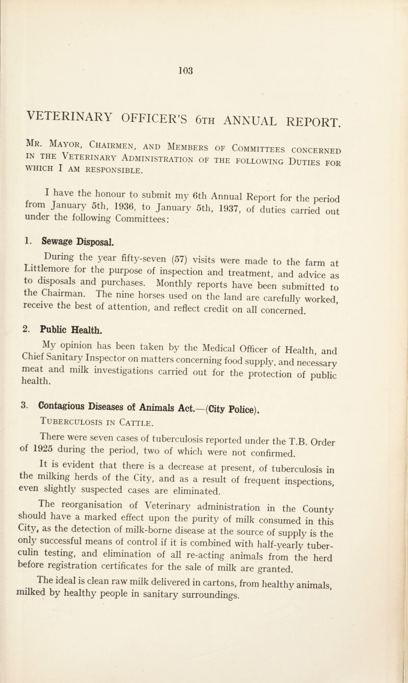 VETERINARY OFFICER’S 6th ANNUAL REPORT. Mr. Mayor, Chairmen, and Members of Committees concerned in the Veterinary Administration of the following Duties for WHICH I AM RESPONSIBLE. I have the honour to submit my 6th Annual Report for the period from January 5th, 1936, to January 5th, 1937, of duties carried out under the following Committees: 1. Sewage Disposal. . During the year fifty-seven (57) visits were made to the farm at Littlemore for the purpose of inspection and treatment, and advice as to disposals and purchases. Monthly reports have been submitted to the Chairman. The nine horses used on the land are carefully worked receive the best of attention, and reflect credit on all concerned. 2. Public Health. My opinion has been taken by the Medical Officer of Health, and Chief Sanitary Inspector on matters concerning food supply, and necessary meat and milk investigations carried out for the protection of public health. r 3. Contagious Diseases of Animals Act.—(City Police). Tuberculosis in Cattle. There were seven cases of tuberculosis reported under the T.B. Order of 1925 during the period, two of which were not confirmed. It is evident that there is a decrease at present, of tuberculosis in the milking herds of the City, and as a result of frequent inspections, even slightly suspected cases are eliminated. The reorganisation of Veterinary administration in the County should have a marked effect upon the purity of milk consumed in this City, as the detection of milk-borne disease at the source of supply is the only successful means of control if it is combined with half-yearly tuber¬ culin testing, and elimination of all re-acting animals from the herd before registration certificates for the sale of milk are granted. The ideal is clean raw milk delivered in cartons, from healthy animals, milked by healthy people in sanitary surroundings.