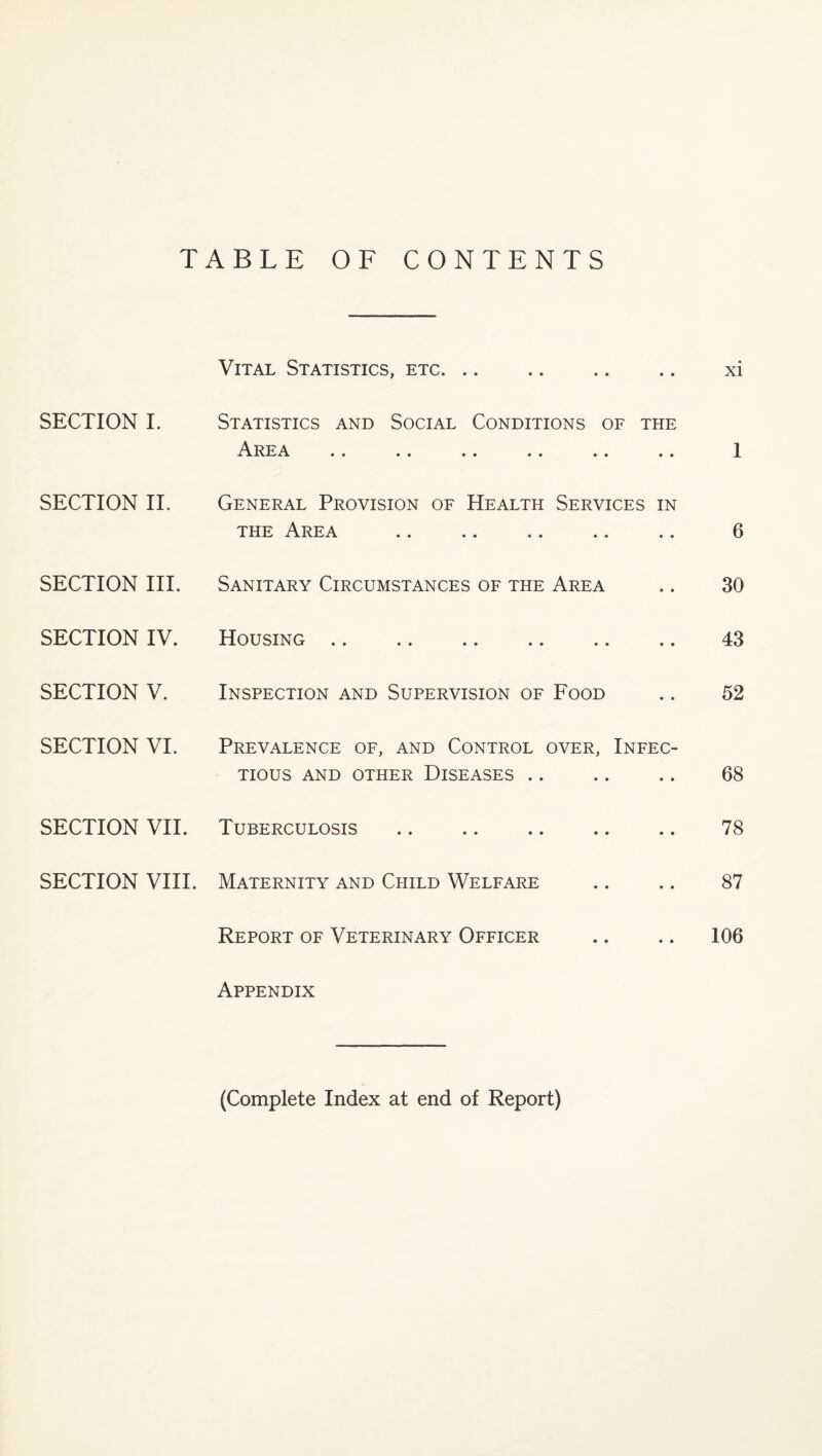 TABLE OF CONTENTS Vital Statistics, etc. xi SECTION I. Statistics and Social Conditions of the Area .. .. .. .. .. .. 1 SECTION II. General Provision of Health Services in the Area . 6 SECTION III. Sanitary Circumstances of the Area .. 30 SECTION IV. Housing. 43 SECTION V. Inspection and Supervision of Food .. 52 SECTION VI. Prevalence of, and Control over, Infec¬ tious AND OTHER DISEASES. 68 SECTION VII. Tuberculosis. 78 SECTION VIII. Maternity and Child Welfare .. .. 87 Report of Veterinary Officer .. .. 106 Appendix (Complete Index at end of Report)