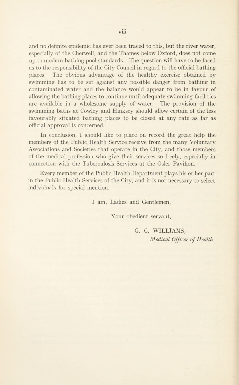 and no definite epidemic has ever been traced to this, but the river water, especially of the Cherwell, and the Thames below Oxford, does not come up to modern bathing pool standards. The question will have to be faced as to the responsibility of the City Council in regard to the official bathing places. The obvious advantage of the healthy exercise obtained by swimming has to be set against any possible danger from bathing in contaminated water and the balance would appear to be in favour of allowing the bathing places to continue until adequate swimming facil ties are available in a wholesome supply of water. The provision of the swimming baths at Cowley and Hinksey should allow certain of the less favourably situated bathing places to be closed at any rate as far as official approval is concerned. In conclusion, I should like to place on record the great help the members of the Public Health Service receive from the many Voluntary Associations and Societies that operate in the City, and those members of the medical profession who give their services so freely, especially in connection with the Tuberculosis Services at the Osier Pavilion. Every member of the Public Health Department plays his or her part in the Public Health Services of the City, and it is not necessary to select individuals for special mention. I am, Ladies and Gentlemen, Your obedient servant, G. C. WILLIAMS, Medical Officer of Health.