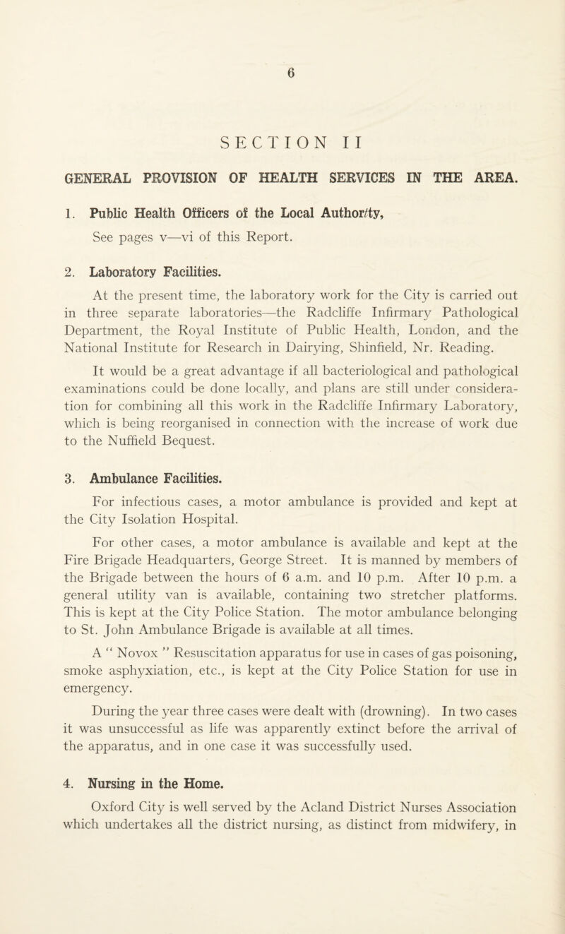 SECTION II GENERAL PROVISION OF HEALTH SERVICES IN THE AREA. 1. Public Health Officers of the Local Author/ty, See pages v—vi of this Report. 2. Laboratory Facilities. At the present time, the laboratory work for the City is carried out in three separate laboratories—the Radcliffe Infirmary Pathological Department, the Royal Institute of Public Health, London, and the National Institute for Research in Dairying, Shinfield, Nr. Reading. It would be a great advantage if all bacteriological and pathological examinations could be done locally, and plans are still under considera¬ tion for combining all this work in the Radcliffe Infirmary Laboratory, which is being reorganised in connection with the increase of work due to the Nuffield Bequest. 3. Ambulance Facilities. For infectious cases, a motor ambulance is provided and kept at the City Isolation Hospital. For other cases, a motor ambulance is available and kept at the Fire Brigade Headquarters, George Street. It is manned by members of the Brigade between the hours of 6 a.m. and 10 p.m. After 10 p.m. a general utility van is available, containing two stretcher platforms. This is kept at the City Police Station. The motor ambulance belonging to St. John Ambulance Brigade is available at all times. A “ No vox ” Resuscitation apparatus for use in cases of gas poisoning, smoke asphyxiation, etc., is kept at the City Police Station for use in emergency. During the year three cases were dealt with (drowning). In two cases it was unsuccessful as life was apparently extinct before the arrival of the apparatus, and in one case it was successfully used. 4. Nursing in the Home. Oxford City is well served by the Acland District Nurses Association which undertakes all the district nursing, as distinct from midwifery, in