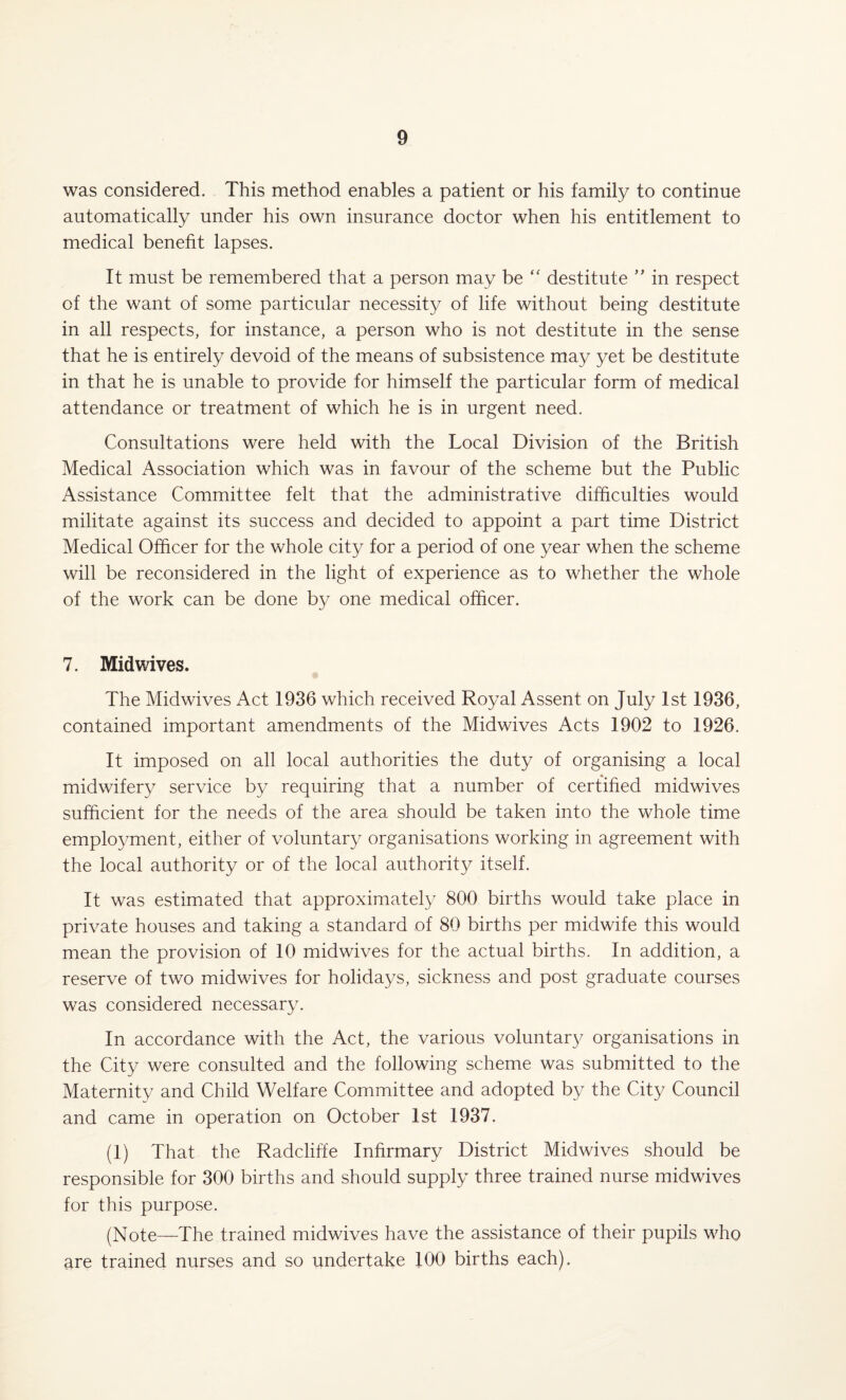 was considered. This method enables a patient or his family to continue automatically under his own insurance doctor when his entitlement to medical benefit lapses. It must be remembered that a person may be “ destitute ” in respect of the want of some particular necessity of life without being destitute in all respects, for instance, a person who is not destitute in the sense that he is entirely devoid of the means of subsistence may yet be destitute in that he is unable to provide for himself the particular form of medical attendance or treatment of which he is in urgent need. Consultations were held with the Local Division of the British Medical Association which was in favour of the scheme but the Public Assistance Committee felt that the administrative difficulties would militate against its success and decided to appoint a part time District Medical Officer for the whole city for a period of one year when the scheme will be reconsidered in the light of experience as to whether the whole of the work can be done by one medical officer. 7. Midwives. The Midwives Act 1936 which received Royal Assent on July 1st 1936, contained important amendments of the Midwives Acts 1902 to 1926. It imposed on all local authorities the duty of organising a local midwifery service by requiring that a number of certified midwives sufficient for the needs of the area should be taken into the whole time employment, either of voluntary organisations working in agreement with the local authority or of the local authority itself. It was estimated that approximately 800 births would take place in private houses and taking a standard of 80 births per midwife this would mean the provision of 10 midwives for the actual births. In addition, a reserve of two midwives for holidays, sickness and post graduate courses was considered necessary. In accordance with the Act, the various voluntary organisations in the City were consulted and the following scheme was submitted to the Maternity and Child Welfare Committee and adopted by the City Council and came in operation on October 1st 1937. (1) That the Radcliffe Infirmary District Midwives should be responsible for 300 births and should supply three trained nurse midwives for this purpose. (Note—The trained midwives have the assistance of their pupils who are trained nurses and so undertake 100 births each).