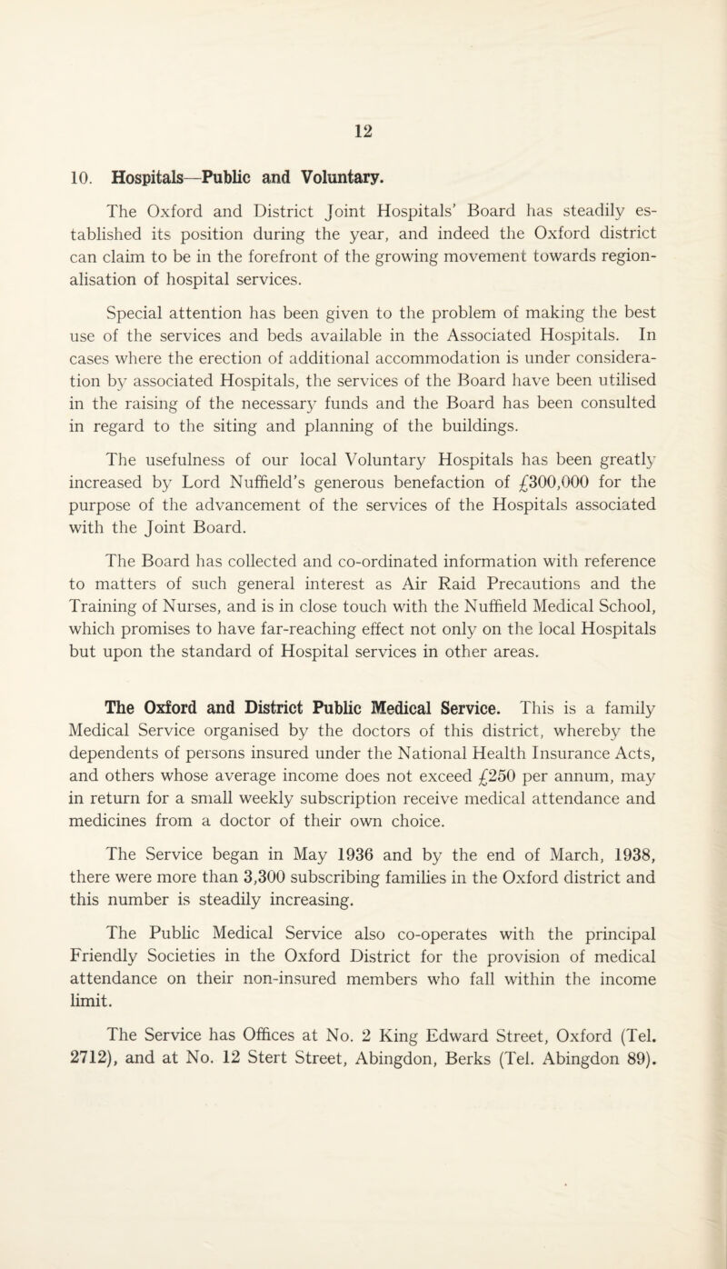 10. Hospitals—Public and Voluntary. The Oxford and District Joint Hospitals’ Board has steadily es¬ tablished its position during the year, and indeed the Oxford district can claim to be in the forefront of the growing movement towards region- alisation of hospital services. Special attention has been given to the problem of making the best use of the services and beds available in the Associated Hospitals. In cases where the erection of additional accommodation is under considera¬ tion by associated Hospitals, the services of the Board have been utilised in the raising of the necessary funds and the Board has been consulted in regard to the siting and planning of the buildings. The usefulness of our local Voluntary Hospitals has been greatly increased by Lord Nuffield’s generous benefaction of £300,000 for the purpose of the advancement of the services of the Hospitals associated with the Joint Board. The Board has collected and co-ordinated information with reference to matters of such general interest as Air Raid Precautions and the Training of Nurses, and is in close touch with the Nuffield Medical School, which promises to have far-reaching effect not only on the local Hospitals but upon the standard of Hospital services in other areas. The Oxford and District Public Medical Service. This is a family Medical Service organised by the doctors of this district, whereby the dependents of persons insured under the National Health Insurance Acts, and others whose average income does not exceed £250 per annum, may in return for a small weekly subscription receive medical attendance and medicines from a doctor of their own choice. The Service began in May 1936 and by the end of March, 1938, there were more than 3,300 subscribing families in the Oxford district and this number is steadily increasing. The Public Medical Service also co-operates with the principal Friendly Societies in the Oxford District for the provision of medical attendance on their non-insured members who fall within the income limit. The Service has Offices at No. 2 King Edward Street, Oxford (Tel. 2712), and at No. 12 Stert Street, Abingdon, Berks (Tel. Abingdon 89).