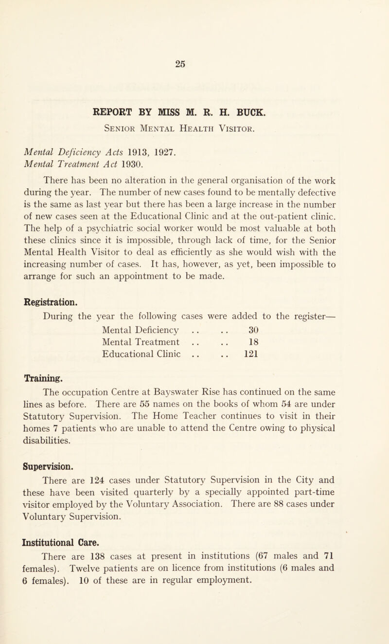 REPORT BY MISS M. R. H. BUCK. Senior Mental Health Visitor. Mental Deficiency Acts 1913, 1927. Mental Treatment Act 1930. There has been no alteration in the general organisation of the work during the year. The number of new cases found to be mentally defective is the same as last year but there has been a large increase in the number of new cases seen at the Educational Clinic and at the out-patient clinic. The help of a psychiatric social worker would be most valuable at both these clinics since it is impossible, through lack of time, for the Senior Mental Health Visitor to deal as efficiently as she would wish with the increasing number of cases. It has, however, as yet, been impossible to arrange for such an appointment to be made. Registration. During the year the following cases were added to the register— Mental Deficiency . . . . 30 Mental Treatment . . .. 18 Educational Clinic .. .. 121 Training. The occupation Centre at Bayswater Rise has continued on the same lines as before. There are 55 names on the books of whom 54 are under Statutory Supervision. The Home Teacher continues to visit in their homes 7 patients who are unable to attend the Centre owing to physical disabilities. Supervision. There are 124 cases under Statutory Supervision in the City and these have been visited quarterly by a specially appointed part-time visitor employed by the Voluntary Association. There are 88 cases under Voluntary Supervision. Institutional Care. There are 138 cases at present in institutions (67 males and 71 females). Twelve patients are on licence from institutions (6 males and 6 females). 10 of these are in regular employment.